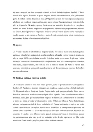 43
de ouro e as porás nas duas pontas do peitoral, na borda do lado de dentro do efod. 27 Farás
outras duas argolas de ouro e as porás na parte inferior das ombreiras do efod, pela frente,
perto da juntura e acima do cinto do efod. 28 O peitoral se unirá por suas argolas às argolas do
efod com um cordão de púrpura violeta, para que o peitoral fique por cima do cinto do efod e
não se desprenda. 29 Assim, quando Aarão entrar no santuário, levará sobre o coração os
nomes das tribos de Israel no peitoral do julgamento, como recordação perpétua na presença
do Senhor. 30 No peitoral do julgamento porás os Urim e Tumim. Estarão sobre o coração de
Aarão quando se apresentar ao Senhor, e assim levará constantemente sobre o coração, na
presença do Senhor, o julgamento dos israelitas.
O manto
31 “Farás o manto do efod todo de púrpura violeta. 32 Terá no meio uma abertura para a
cabeça, e esta abertura terá em toda a volta uma barra reforçada, como a borda do colete, que
não se rasga. 33 Na parte inferior, ao redor de toda a borda, porás romãs de púrpura violeta,
vermelha e carmesim, alternando-as com campainhas de ouro 34 – uma campainha de ouro e
uma romã, sucessivamente, em volta de toda a barra do manto. 35 Aarão o vestirá para
exercer o ministério e será ouvido quando entrar e sair do santuário, na presença do Senhor,
para que não morra.
O florão, a mitra, a túnica e o cinto
36 “Farás uma lâmina de ouro puro e nela gravarás, como se gravam sinetes: ‘Consagrado ao
Senhor’. 37 Prenderás a lâmina à mitra com um cordão de púrpura violeta pelo lado da frente.
38 Ela estará sobre a fronte de Aarão. Assim Aarão será responsável pelas faltas que os
israelitas cometerem ao oferecerem qualquer oferta sagrada. Ficará constantemente sobre a
fronte de Aarão, para que eles encontrem o agrado do Senhor. 39 Mandarás tecer de linho fino
a túnica e a mitra, e bordar artisticamente o cinto. 40 Para os filhos de Aarão farás túnicas,
cintos e turbantes em sinal de honra e distinção. 41 Destas vestimentas revestirás teu irmão
Aarão e seus filhos e os ungirás, dando-lhes a investidura e consagrando-os para que me
sirvam como sacerdotes. 42 Faze-lhes calções de linho para cobrirem a nudez, da cintura até
as coxas. 43 Aarão e seus filhos os usarão quando entrarem na Tenda do Encontro ou quando
se aproximarem do altar para servir no santuário, a fim de não incorrerem em falta e não
morrerem. Esta é uma lei perpétua para Aarão e seus descendentes.
 