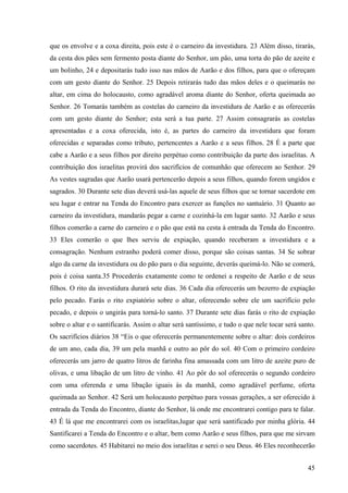 45
que os envolve e a coxa direita, pois este é o carneiro da investidura. 23 Além disso, tirarás,
da cesta dos pães sem fermento posta diante do Senhor, um pão, uma torta do pão de azeite e
um bolinho, 24 e depositarás tudo isso nas mãos de Aarão e dos filhos, para que o ofereçam
com um gesto diante do Senhor. 25 Depois retirarás tudo das mãos deles e o queimarás no
altar, em cima do holocausto, como agradável aroma diante do Senhor, oferta queimada ao
Senhor. 26 Tomarás também as costelas do carneiro da investidura de Aarão e as oferecerás
com um gesto diante do Senhor; esta será a tua parte. 27 Assim consagrarás as costelas
apresentadas e a coxa oferecida, isto é, as partes do carneiro da investidura que foram
oferecidas e separadas como tributo, pertencentes a Aarão e a seus filhos. 28 É a parte que
cabe a Aarão e a seus filhos por direito perpétuo como contribuição da parte dos israelitas. A
contribuição dos israelitas provirá dos sacrifícios de comunhão que oferecem ao Senhor. 29
As vestes sagradas que Aarão usará pertencerão depois a seus filhos, quando forem ungidos e
sagrados. 30 Durante sete dias deverá usá-las aquele de seus filhos que se tornar sacerdote em
seu lugar e entrar na Tenda do Encontro para exercer as funções no santuário. 31 Quanto ao
carneiro da investidura, mandarás pegar a carne e cozinhá-la em lugar santo. 32 Aarão e seus
filhos comerão a carne do carneiro e o pão que está na cesta à entrada da Tenda do Encontro.
33 Eles comerão o que lhes serviu de expiação, quando receberam a investidura e a
consagração. Nenhum estranho poderá comer disso, porque são coisas santas. 34 Se sobrar
algo da carne da investidura ou do pão para o dia seguinte, deverás queimá-lo. Não se comerá,
pois é coisa santa.35 Procederás exatamente como te ordenei a respeito de Aarão e de seus
filhos. O rito da investidura durará sete dias. 36 Cada dia oferecerás um bezerro de expiação
pelo pecado. Farás o rito expiatório sobre o altar, oferecendo sobre ele um sacrifício pelo
pecado, e depois o ungirás para torná-lo santo. 37 Durante sete dias farás o rito de expiação
sobre o altar e o santificarás. Assim o altar será santíssimo, e tudo o que nele tocar será santo.
Os sacrifícios diários 38 “Eis o que oferecerás permanentemente sobre o altar: dois cordeiros
de um ano, cada dia, 39 um pela manhã e outro ao pôr do sol. 40 Com o primeiro cordeiro
oferecerás um jarro de quatro litros de farinha fina amassada com um litro de azeite puro de
olivas, e uma libação de um litro de vinho. 41 Ao pôr do sol oferecerás o segundo cordeiro
com uma oferenda e uma libação iguais às da manhã, como agradável perfume, oferta
queimada ao Senhor. 42 Será um holocausto perpétuo para vossas gerações, a ser oferecido à
entrada da Tenda do Encontro, diante do Senhor, lá onde me encontrarei contigo para te falar.
43 É lá que me encontrarei com os israelitas,lugar que será santificado por minha glória. 44
Santificarei a Tenda do Encontro e o altar, bem como Aarão e seus filhos, para que me sirvam
como sacerdotes. 45 Habitarei no meio dos israelitas e serei o seu Deus. 46 Eles reconhecerão
 