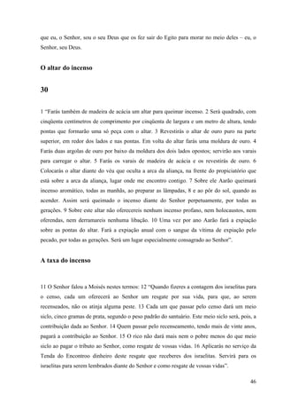 46
que eu, o Senhor, sou o seu Deus que os fez sair do Egito para morar no meio deles – eu, o
Senhor, seu Deus.
O altar do incenso
30
1 “Farás também de madeira de acácia um altar para queimar incenso. 2 Será quadrado, com
cinqüenta centímetros de comprimento por cinqüenta de largura e um metro de altura, tendo
pontas que formarão uma só peça com o altar. 3 Revestirás o altar de ouro puro na parte
superior, em redor dos lados e nas pontas. Em volta do altar farás uma moldura de ouro. 4
Farás duas argolas de ouro por baixo da moldura dos dois lados opostos; servirão aos varais
para carregar o altar. 5 Farás os varais de madeira de acácia e os revestirás de ouro. 6
Colocarás o altar diante do véu que oculta a arca da aliança, na frente do propiciatório que
está sobre a arca da aliança, lugar onde me encontro contigo. 7 Sobre ele Aarão queimará
incenso aromático, todas as manhãs, ao preparar as lâmpadas, 8 e ao pôr do sol, quando as
acender. Assim será queimado o incenso diante do Senhor perpetuamente, por todas as
gerações. 9 Sobre este altar não oferecereis nenhum incenso profano, nem holocaustos, nem
oferendas, nem derramareis nenhuma libação. 10 Uma vez por ano Aarão fará a expiação
sobre as pontas do altar. Fará a expiação anual com o sangue da vítima de expiação pelo
pecado, por todas as gerações. Será um lugar especialmente consagrado ao Senhor”.
A taxa do incenso
11 O Senhor falou a Moisés nestes termos: 12 “Quando fizeres a contagem dos israelitas para
o censo, cada um oferecerá ao Senhor um resgate por sua vida, para que, ao serem
recenseados, não os atinja alguma peste. 13 Cada um que passar pelo censo dará um meio
siclo, cinco gramas de prata, segundo o peso padrão do santuário. Este meio siclo será, pois, a
contribuição dada ao Senhor. 14 Quem passar pelo recenseamento, tendo mais de vinte anos,
pagará a contribuição ao Senhor. 15 O rico não dará mais nem o pobre menos do que meio
siclo ao pagar o tributo ao Senhor, como resgate de vossas vidas. 16 Aplicarás no serviço da
Tenda do Encontroo dinheiro deste resgate que receberes dos israelitas. Servirá para os
israelitas para serem lembrados diante do Senhor e como resgate de vossas vidas”.
 