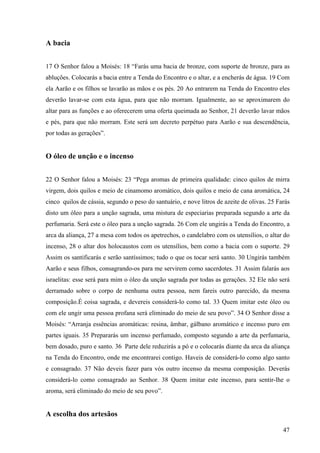 47
A bacia
17 O Senhor falou a Moisés: 18 “Farás uma bacia de bronze, com suporte de bronze, para as
abluções. Colocarás a bacia entre a Tenda do Encontro e o altar, e a encherás de água. 19 Com
ela Aarão e os filhos se lavarão as mãos e os pés. 20 Ao entrarem na Tenda do Encontro eles
deverão lavar-se com esta água, para que não morram. Igualmente, ao se aproximarem do
altar para as funções e ao oferecerem uma oferta queimada ao Senhor, 21 deverão lavar mãos
e pés, para que não morram. Este será um decreto perpétuo para Aarão e sua descendência,
por todas as gerações”.
O óleo de unção e o incenso
22 O Senhor falou a Moisés: 23 “Pega aromas de primeira qualidade: cinco quilos de mirra
virgem, dois quilos e meio de cinamomo aromático, dois quilos e meio de cana aromática, 24
cinco quilos de cássia, segundo o peso do santuário, e nove litros de azeite de olivas. 25 Farás
disto um óleo para a unção sagrada, uma mistura de especiarias preparada segundo a arte da
perfumaria. Será este o óleo para a unção sagrada. 26 Com ele ungirás a Tenda do Encontro, a
arca da aliança, 27 a mesa com todos os apetrechos, o candelabro com os utensílios, o altar do
incenso, 28 o altar dos holocaustos com os utensílios, bem como a bacia com o suporte. 29
Assim os santificarás e serão santíssimos; tudo o que os tocar será santo. 30 Ungirás também
Aarão e seus filhos, consagrando-os para me servirem como sacerdotes. 31 Assim falarás aos
israelitas: esse será para mim o óleo da unção sagrada por todas as gerações. 32 Ele não será
derramado sobre o corpo de nenhuma outra pessoa, nem fareis outro parecido, da mesma
composição.É coisa sagrada, e devereis considerá-lo como tal. 33 Quem imitar este óleo ou
com ele ungir uma pessoa profana será eliminado do meio de seu povo”. 34 O Senhor disse a
Moisés: “Arranja essências aromáticas: resina, âmbar, gálbano aromático e incenso puro em
partes iguais. 35 Prepararás um incenso perfumado, composto segundo a arte da perfumaria,
bem dosado, puro e santo. 36 Parte dele reduzirás a pó e o colocarás diante da arca da aliança
na Tenda do Encontro, onde me encontrarei contigo. Haveis de considerá-lo como algo santo
e consagrado. 37 Não deveis fazer para vós outro incenso da mesma composição. Deverás
considerá-lo como consagrado ao Senhor. 38 Quem imitar este incenso, para sentir-lhe o
aroma, será eliminado do meio de seu povo”.
A escolha dos artesãos
 