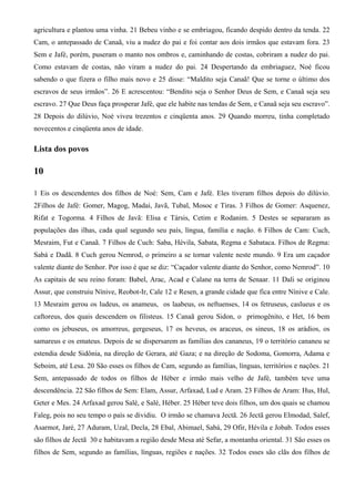 agricultura e plantou uma vinha. 21 Bebeu vinho e se embriagou, ficando despido dentro da tenda. 22
Cam, o antepassado de Canaã, viu a nudez do pai e foi contar aos dois irmãos que estavam fora. 23
Sem e Jafé, porém, puseram o manto nos ombros e, caminhando de costas, cobriram a nudez do pai.
Como estavam de costas, não viram a nudez do pai. 24 Despertando da embriaguez, Noé ficou
sabendo o que fizera o filho mais novo e 25 disse: “Maldito seja Canaã! Que se torne o último dos
escravos de seus irmãos”. 26 E acrescentou: “Bendito seja o Senhor Deus de Sem, e Canaã seja seu
escravo. 27 Que Deus faça prosperar Jafé, que ele habite nas tendas de Sem, e Canaã seja seu escravo”.
28 Depois do dilúvio, Noé viveu trezentos e cinqüenta anos. 29 Quando morreu, tinha completado
novecentos e cinqüenta anos de idade.
Lista dos povos
10
1 Eis os descendentes dos filhos de Noé: Sem, Cam e Jafé. Eles tiveram filhos depois do dilúvio.
2Filhos de Jafé: Gomer, Magog, Madai, Javã, Tubal, Mosoc e Tiras. 3 Filhos de Gomer: Asquenez,
Rifat e Togorma. 4 Filhos de Javã: Elisa e Társis, Cetim e Rodanim. 5 Destes se separaram as
populações das ilhas, cada qual segundo seu país, língua, família e nação. 6 Filhos de Cam: Cuch,
Mesraim, Fut e Canaã. 7 Filhos de Cuch: Saba, Hévila, Sabata, Regma e Sabataca. Filhos de Regma:
Sabá e Dadã. 8 Cuch gerou Nemrod, o primeiro a se tornar valente neste mundo. 9 Era um caçador
valente diante do Senhor. Por isso é que se diz: “Caçador valente diante do Senhor, como Nemrod”. 10
As capitais de seu reino foram: Babel, Arac, Acad e Calane na terra de Senaar. 11 Dali se originou
Assur, que construiu Nínive, Reobot-Ir, Cale 12 e Resen, a grande cidade que fica entre Nínive e Cale.
13 Mesraim gerou os ludeus, os anameus, os laabeus, os neftuenses, 14 os fetruseus, caslueus e os
caftoreus, dos quais descendem os filisteus. 15 Canaã gerou Sidon, o primogênito, e Het, 16 bem
como os jebuseus, os amorreus, gergeseus, 17 os heveus, os araceus, os sineus, 18 os arádios, os
samareus e os emateus. Depois de se dispersarem as famílias dos cananeus, 19 o território cananeu se
estendia desde Sidônia, na direção de Gerara, até Gaza; e na direção de Sodoma, Gomorra, Adama e
Seboim, até Lesa. 20 São esses os filhos de Cam, segundo as famílias, línguas, territórios e nações. 21
Sem, antepassado de todos os filhos de Héber e irmão mais velho de Jafé, também teve uma
descendência. 22 São filhos de Sem: Elam, Assur, Arfaxad, Lud e Aram. 23 Filhos de Aram: Hus, Hul,
Geter e Mes. 24 Arfaxad gerou Salé, e Salé, Héber. 25 Héber teve dois filhos, um dos quais se chamou
Faleg, pois no seu tempo o país se dividiu. O irmão se chamava Jectã. 26 Jectã gerou Elmodad, Salef,
Asarmot, Jaré, 27 Aduram, Uzal, Decla, 28 Ebal, Abimael, Sabá, 29 Ofir, Hévila e Jobab. Todos esses
são filhos de Jectã 30 e habitavam a região desde Mesa até Sefar, a montanha oriental. 31 São esses os
filhos de Sem, segundo as famílias, línguas, regiões e nações. 32 Todos esses são clãs dos filhos de
 