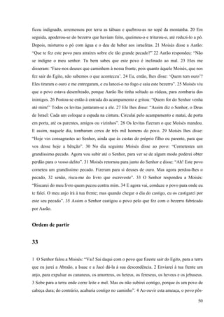 50
ficou indignado, arremessou por terra as tábuas e quebrou-as no sopé da montanha. 20 Em
seguida, apoderou-se do bezerro que haviam feito, queimou-o e triturou-o, até reduzi-lo a pó.
Depois, misturou o pó com água e o deu de beber aos israelitas. 21 Moisés disse a Aarão:
“Que te fez este povo para atraíres sobre ele tão grande pecado?” 22 Aarão respondeu: “Não
se indigne o meu senhor. Tu bem sabes que este povo é inclinado ao mal. 23 Eles me
disseram: ‘Faze-nos deuses que caminhem à nossa frente, pois quanto àquele Moisés, que nos
fez sair do Egito, não sabemos o que aconteceu’. 24 Eu, então, lhes disse: ‘Quem tem ouro’?
Eles tiraram o ouro e me entregaram, e eu lancei-o no fogo e saiu este bezerro”. 25 Moisés viu
que o povo estava desenfreado, porque Aarão lhe tinha soltado as rédeas, para zombaria dos
inimigos. 26 Postou-se então à entrada do acampamento e gritou: “Quem for do Senhor venha
até mim!” Todos os levitas juntaram-se a ele. 27 Ele lhes disse: “Assim diz o Senhor, o Deus
de Israel: Cada um coloque a espada na cintura. Circulai pelo acampamento e matai, de porta
em porta, até os parentes, amigos ou vizinhos”. 28 Os levitas fizeram o que Moisés mandou.
E assim, naquele dia, tombaram cerca de três mil homens do povo. 29 Moisés lhes disse:
“Hoje vos consagrastes ao Senhor, ainda que às custas do próprio filho ou parente, para que
vos desse hoje a bênção”. 30 No dia seguinte Moisés disse ao povo: “Cometestes um
grandíssimo pecado. Agora vou subir até o Senhor, para ver se de algum modo poderei obter
perdão para o vosso delito”. 31 Moisés retornou para junto do Senhor e disse: “Ah! Este povo
cometeu um grandíssimo pecado. Fizeram para si deuses de ouro. Mas agora perdoa-lhes o
pecado, 32 senão, risca-me do livro que escreveste”. 33 O Senhor respondeu a Moisés:
“Riscarei do meu livro quem pecou contra mim. 34 E agora vai, conduze o povo para onde eu
te falei. O meu anjo irá à tua frente; mas quando chegar o dia do castigo, eu os castigarei por
este seu pecado”. 35 Assim o Senhor castigou o povo pelo que fez com o bezerro fabricado
por Aarão.
Ordem de partir
33
1 O Senhor falou a Moisés: “Vai! Sai daqui com o povo que fizeste sair do Egito, para a terra
que eu jurei a Abraão, a Isaac e a Jacó dá-la à sua descendência. 2 Enviarei à tua frente um
anjo, para expulsar os cananeus, os amorreus, os heteus, os fereseus, os heveus e os jebuseus.
3 Sobe para a terra onde corre leite e mel. Mas eu não subirei contigo, porque és um povo de
cabeça dura; do contrário, acabaria contigo no caminho”. 4 Ao ouvir esta ameaça, o povo pôs-
 