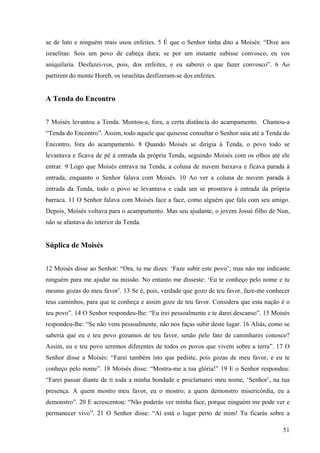 51
se de luto e ninguém mais usou enfeites. 5 É que o Senhor tinha dito a Moisés: “Dize aos
israelitas: Sois um povo de cabeça dura; se por um instante subisse convosco, eu vos
aniquilaria. Desfazei-vos, pois, dos enfeites, e eu saberei o que fazer convosco”. 6 Ao
partirem do monte Horeb, os israelitas desfizeram-se dos enfeites.
A Tenda do Encontro
7 Moisés levantou a Tenda. Montou-a, fora, a certa distância do acampamento. Chamou-a
“Tenda do Encontro”. Assim, todo aquele que quisesse consultar o Senhor saía até a Tenda do
Encontro, fora do acampamento. 8 Quando Moisés se dirigia à Tenda, o povo todo se
levantava e ficava de pé à entrada da própria Tenda, seguindo Moisés com os olhos até ele
entrar. 9 Logo que Moisés entrava na Tenda, a coluna de nuvem baixava e ficava parada à
entrada, enquanto o Senhor falava com Moisés. 10 Ao ver a coluna de nuvem parada à
entrada da Tenda, todo o povo se levantava e cada um se prostrava à entrada da própria
barraca. 11 O Senhor falava com Moisés face a face, como alguém que fala com seu amigo.
Depois, Moisés voltava para o acampamento. Mas seu ajudante, o jovem Josué filho de Nun,
não se afastava do interior da Tenda.
Súplica de Moisés
12 Moisés disse ao Senhor: “Ora, tu me dizes: ‘Faze subir este povo’; mas não me indicaste
ninguém para me ajudar na missão. No entanto me disseste: ‘Eu te conheço pelo nome e tu
mesmo gozas do meu favor’. 13 Se é, pois, verdade que gozo de teu favor, faze-me conhecer
teus caminhos, para que te conheça e assim goze de teu favor. Considera que esta nação é o
teu povo”. 14 O Senhor respondeu-lhe: “Eu irei pessoalmente e te darei descanso”. 15 Moisés
respondeu-lhe: “Se não vens pessoalmente, não nos faças subir deste lugar. 16 Aliás, como se
saberia que eu e teu povo gozamos de teu favor, senão pelo fato de caminhares conosco?
Assim, eu e teu povo seremos diferentes de todos os povos que vivem sobre a terra”. 17 O
Senhor disse a Moisés: “Farei também isto que pediste, pois gozas de meu favor, e eu te
conheço pelo nome”. 18 Moisés disse: “Mostra-me a tua glória!” 19 E o Senhor respondeu:
“Farei passar diante de ti toda a minha bondade e proclamarei meu nome, ‘Senhor’, na tua
presença. A quem mostro meu favor, eu o mostro; a quem demonstro misericórdia, eu a
demonstro”. 20 E acrescentou: “Não poderás ver minha face, porque ninguém me pode ver e
permanecer vivo”. 21 O Senhor disse: “Aí está o lugar perto de mim! Tu ficarás sobre a
 