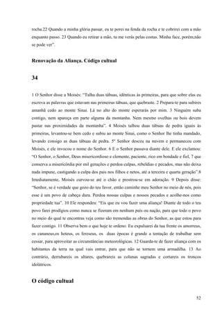 52
rocha.22 Quando a minha glória passar, eu te porei na fenda da rocha e te cobrirei com a mão
enquanto passo. 23 Quando eu retirar a mão, tu me verás pelas costas. Minha face, porém,não
se pode ver”.
Renovação da Aliança. Código cultual
34
1 O Senhor disse a Moisés: “Talha duas tábuas, idênticas às primeiras, para que sobre elas eu
escreva as palavras que estavam nas primeiras tábuas, que quebraste. 2 Prepara-te para subires
amanhã cedo ao monte Sinai. Lá no alto do monte esperarás por mim. 3 Ninguém suba
contigo, nem apareça em parte alguma da montanha. Nem mesmo ovelhas ou bois devem
pastar nas proximidades da montanha”. 4 Moisés talhou duas tábuas de pedra iguais às
primeiras, levantou-se bem cedo e subiu ao monte Sinai, como o Senhor lhe tinha mandado,
levando consigo as duas tábuas de pedra. 5º Senhor desceu na nuvem e permaneceu com
Moisés, e ele invocou o nome do Senhor. 6 E o Senhor passava diante dele. E ele exclamou:
“O Senhor, o Senhor, Deus misericordioso e clemente, paciente, rico em bondade e fiel, 7 que
conserva a misericórdia por mil gerações e perdoa culpas, rebeldias e pecados, mas não deixa
nada impune, castigando a culpa dos pais nos filhos e netos, até a terceira e quarta geração”.8
Imediatamente, Moisés curvou-se até o chão e prostrou-se em adoração. 9 Depois disse:
“Senhor, se é verdade que gozo do teu favor, então caminhe meu Senhor no meio de nós, pois
esse é um povo de cabeça dura. Perdoa nossas culpas e nossos pecados e acolhe-nos como
propriedade tua”. 10 Ele respondeu: “Eis que eu vou fazer uma aliança! Diante de todo o teu
povo farei prodígios como nunca se fizeram em nenhum país ou nação, para que todo o povo
no meio do qual te encontras veja como são tremendas as obras do Senhor, as que estou para
fazer contigo. 11 Observa bem o que hoje te ordeno. Eu expulsarei da tua frente os amorreus,
os cananeus,os heteus, os fereseus, os duas épocas é grande a tentação de trabalhar sem
cessar, para aproveitar as circunstâncias meteorológicas. 12 Guarda-te de fazer aliança com os
habitantes da terra na qual vais entrar, para que não se tornem uma armadilha. 13 Ao
contrário, derrubareis os altares, quebrareis as colunas sagradas e cortareis os troncos
idolátricos.
O código cultual
 