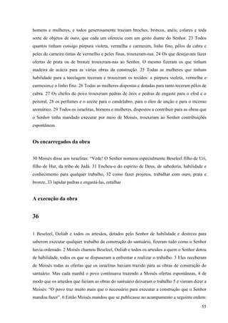 55
homens e mulheres, e todos generosamente traziam broches, brincos, anéis, colares e toda
sorte de objetos de ouro, que cada um oferecia com um gesto diante do Senhor. 23 Todos
quantos tinham consigo púrpura violeta, vermelha e carmesim, linho fino, pêlos de cabra e
peles de carneiro tintas de vermelho e peles finas, trouxeram-nas. 24 Os que desejavam fazer
ofertas de prata ou de bronze trouxeram-nas ao Senhor. O mesmo fizeram os que tinham
madeira de acácia para as várias obras da construção. 25 Todas as mulheres que tinham
habilidade para a tecelagem teceram e trouxeram os tecidos: a púrpura violeta, vermelha e
carmesim,e o linho fino. 26 Todas as mulheres dispostas e dotadas para tanto teceram pêlos de
cabra. 27 Os chefes do povo trouxeram pedras de ônix e pedras de engaste para o efod e o
peitoral, 28 os perfumes e o azeite para o candelabro, para o óleo de unção e para o incenso
aromático. 29 Todos os israelitas, homens e mulheres, dispostos a contribuir para as obras que
o Senhor tinha mandado executar por meio de Moisés, trouxeram ao Senhor contribuições
espontâneas.
Os encarregados da obra
30 Moisés disse aos israelitas: “Vede! O Senhor nomeou especialmente Beseleel filho de Uri,
filho de Hur, da tribo de Judá. 31 Encheu-o do espírito de Deus, de sabedoria, habilidade e
conhecimento para qualquer trabalho, 32 como fazer projetos, trabalhar com ouro, prata e
bronze, 33 lapidar pedras e engastá-las, entalhar
A execução da obra
36
1 Beseleel, Ooliab e todos os artesãos, dotados pelo Senhor de habilidade e destreza para
saberem executar qualquer trabalho da construção do santuário, fizeram tudo como o Senhor
havia ordenado. 2 Moisés chamou Beseleel, Ooliab e todos os artesãos a quem o Senhor dotou
de habilidade, todos os que se dispuseram a enfrentar e realizar o trabalho. 3 Eles receberam
de Moisés todas as ofertas que os israelitas haviam trazido para as obras de construção do
santuário. Mas cada manhã o povo continuava trazendo a Moisés ofertas espontâneas, 4 de
modo que os artesãos que faziam as obras do santuário deixaram o trabalho 5 e vieram dizer a
Moisés: “O povo traz muito mais que o necessário para executar a construção que o Senhor
mandou fazer”. 6 Então Moisés mandou que se publicasse no acampamento a seguinte ordem:
 