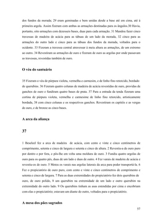 57
dos fundos da morada; 29 eram geminadas e bem unidas desde a base até em cima, até à
primeira argola. Assim fizeram com ambas as armações destinadas para os ângulos.30 Havia,
portanto, oito armações com dezesseis bases, duas para cada armação. 31 Mandou fazer cinco
travessas de madeira de acácia para as tábuas de um lado da morada, 32 cinco para as
armações do outro lado e cinco para as tábuas dos fundos da morada, voltados para o
ocidente. 33 Fizeram a travessa central atravessar à meia altura as armações, de um extremo
ao outro. 34 Revestiram as armações de ouro e fizeram de ouro as argolas por onde passavam
as travessas, revestidas também de ouro.
O véu do santuário
35 Fizeram o véu de púrpura violeta, vermelha e carmesim, e de linho fino retorcido, bordado
de querubins. 36 Fizeram quatro colunas de madeira de acácia revestidas de ouro, providas de
ganchos de ouro e fundiram quatro bases de prata. 37 Para a entrada da tenda fizeram uma
cortina de púrpura violeta, vermelha e carmesime de linho fino retorcido, artisticamente
bordada, 38 com cinco colunas e os respectivos ganchos. Revestiram os capitéis e as vergas
de ouro, e de bronze as cinco bases.
A arca da aliança
37
1 Beseleel fez a arca de madeira de acácia, com cento e vinte e cinco centímetros de
comprimento, setenta e cinco de largura e setenta e cinco de altura. 2 Revestiu-a de ouro puro
por dentro e por fora, e pôs-lhe em volta uma moldura de ouro. 3 Fundiu quatro argolas de
ouro para os quatro pés, duas de um lado e duas de outro. 4 Fez varais de madeira de acácia e
revestiu-os de ouro. 5 Meteu os varais nas argolas laterais da arca para poder transportá-la. 6
Fez o propiciatório de ouro puro, com cento e vinte e cinco centímetros de comprimento e
setenta e cinco de largura. 7 Para as duas extremidades do propiciatório fez dois querubins de
ouro, de ouro polido, 8 um querubim na extremidade de um lado e outro querubim na
extremidade do outro lado. 9 Os querubins tinham as asas estendidas por cima e encobriam
com elas o propiciatório; estavam um diante do outro, voltados para o propiciatório.
A mesa dos pães sagrados
 