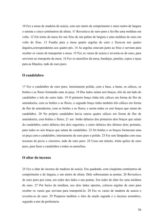 58
10 Fez a mesa de madeira de acácia, com um metro de comprimento e meio metro de largura
e setenta e cinco centímetros de altura. 11 Revestiu-a de ouro puro e fez-lhe uma moldura em
volta. 12 Em torno da mesa fez um friso de um palmo de largura e uma moldura de ouro em
volta do friso. 13 Fundiu para a mesa quatro argolas de ouro e fixou-as nos quatro
ângulos,correspondentes aos quatro pés. 14 As argolas estavam junto ao friso e serviam para
receber os varais de transportar a mesa. 15 Fez os varais de acácia e revestiu-os de ouro, para
servirem ao transporte da mesa. 16 Fez os utensílios da mesa, bandejas, panelas, copos e taças
para as libações, tudo de ouro puro.
O candelabro
17 Fez o candelabro de ouro puro, inteiramente polido, com a base, a haste, os cálices, os
botões e as flores formando uma só peça. 18 Dos lados saíam seis braços, três de um lado do
candelabro e três do outro lado. 19 O primeiro braço tinha três cálices em forma de flor de
amendoeira, com os botões e as flores; o segundo braço tinha também três cálices em forma
de flor de amendoeira, com os botões e as flores; e assim todos os seis braços que saíam do
candelabro. 20 No próprio candelabro havia outros quatro cálices em forma de flor de
amendoeira, com botões e flores, 21 um botão debaixo dos primeiros dois braços que saíam
do candelabro, outro debaixo dos dois seguintes, e outro debaixo dos últimos dois; portanto,
para todos os seis braços que saíam do candelabro. 22 Os botões e os braços formavam uma
só peça com o candelabro, inteiramente de ouro puro e polido. 23 Fez sete lâmpadas com suas
tesouras de pavio e cinzeiros, tudo de ouro puro. 24 Usou um talento, trinta quilos de ouro
puro, para fazer o candelabro e todos os utensílios.
O altar do incenso
25 Fez o altar do incenso de madeira de acácia. Era quadrado, com cinqüenta centímetros de
comprimento e de largura, e um metro de altura. Dele sobressaíam as pontas. 26 Revestiu-o
de ouro puro por cima, em redor dos lados e nas pontas. Em redor do altar fez uma moldura
de ouro. 27 Por baixo da moldura, nos dois lados opostos, colocou argolas de ouro para
receber os varais que serviam para transportá-lo. 28 Fez os varais de madeira de acácia e
revestiu-os de ouro. 29 Preparou também o óleo da unção sagrada e o incenso aromático,
segundo a arte da perfumaria.
 