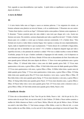 Noé, segundo as suas descendências e por nações. A partir deles se espalharam os povos pela terra,
depois do dilúvio.
A torre de Babel
11
1 A terra inteira tinha uma só língua e usava as mesmas palavras. 2 Ao migrarem do oriente, os
homens acharam uma planície na terra de Senaar, e ali se estabeleceram. 3 Disseram uns aos outros:
“Vamos fazer tijolos e cozê-los ao fogo”. Utilizaram tijolos como pedras e betume como argamassa. 4
E disseram: “Vamos construir para nós uma cidade e uma torre que chegue até o céu. Assim nos
faremos um nome. Do contrário, seremos dispersados por toda a superfície da terra”. 5 Então o Senhor
desceu para ver a cidade e a torre que os homens estavam construindo. 6 E o Senhor disse: “Eles
formam um só povo e todos falam a mesma língua. Isto é apenas o começo de seus empreendimentos.
Agora, nada os impedirá de fazer o que se propuserem. 7 Vamos descer ali e confundir a língua deles,
de modo que não se entendam uns aos outros”. 8 E o Senhor os dispersou daquele lugar por toda a
superfície da terra, e eles pararam de construir a cidade. 9 Por isso a cidade recebeu o nome de Babel,
Confusão, porque foi lá que o Senhor confundiu a linguagem de todo mundo, e de lá dispersou os
seres humanos por toda a terra. De Sem a Abraão 10 Estes são os descendentes de Sem: Sem tinha cem
anos quando gerou Arfaxad, dois anos depois do dilúvio. 11 Sem viveu mais quinhentos anos e gerou
filhos e filhas. 12 Arfaxad tinha trinta e cinco anos de idade quando gerou Salé. 13 Viveu mais
quatrocentos e três anos, e gerou filhos e filhas. 14 Salé tinha trinta anos de idade quando gerou Héber.
15 Viveu mais quatrocentos e três anos, e gerou filhos e filhas. 16 Héber tinha trinta e quatro anos de
idade quando gerou Faleg. 17 Viveu mais quatrocentos e trinta anos, e gerou filhos e filhas. 18 Faleg
tinha trinta anos quando gerou Reu.19 Viveu mais duzentos e nove anos, e gerou filhos e filhas. 20
Reu tinha trinta e dois anos quando gerou Sarug. 21 Viveu mais duzentos e sete anos, e gerou filhos e
filhas. 22 Sarug tinha trinta anos quando gerou Nacor. 23 Viveu mais duzentos anos, e gerou filhos e
filhas. 24 Nacor tinha vinte e nove anos quando gerou Taré. 25 Viveu mais cento e dezenove anos, e
gerou filhos e filhas. 26 Taré tinha setenta anos quando gerou Abrão, Nacor e Arã.
A família de Abraão
27 Estes são os descendentes de Taré: Tare foi pai de Abrão, Nacor e Arã . Arã foi pai de Ló, 28 e
morreu antes de seu pai Taré, em sua terra natal, Ur dos Caldeus. 29 Abrão e Nacor ambos casaram; a
mulher de Abrão chamava-se Sarai e a de Nacor, Melca, filha de Arã, pai de Melca e Jesca. 30 Sarai
era estéril e não tinha filhos. 31 Taré tomou consigo o filho Abrão, o neto Ló, filho de Arã , e a nora
Sarai, mulher de seu filho Abrão, e os fez sair de Ur dos Caldeus, para dirigir-se à terra de Canaã. Mas,
 