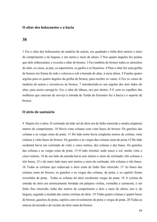 59
O altar dos holocaustos e a bacia
38
1 Fez o altar dos holocaustos de madeira de acácia; era quadrado e tinha dois metros e meio
de comprimento e de largura, e um metro e meio de altura. 2 Nos quatro ângulos fez pontas
que dele sobressaíam, e revestiu o altar de bronze. 3 Fez também de bronze todos os utensílios
do altar, os vasos, as pás, os aspersórios, os garfos e os braseiros. 4 Para o altar fez uma grelha
de bronze em forma de rede e colocou-a sob a beirada do altar, à meia altura. 5 Fundiu quatro
argolas para os quatro ângulos da grelha de bronze, para receber os varais. 6 Fez os varais de
madeira de acácia e revestiu-os de bronze, 7 introduzindo-os nas argolas dos dois lados do
altar, para assim carregá-lo. Fez o altar de tábuas, oco por dentro. 8 E com os espelhos das
mulheres que estavam de serviço à entrada da Tenda do Encontro fez a bacia e o suporte de
bronze.
O átrio do santuário
9 Depois fez o átrio. O cortinado do lado sul do átrio era de linho retorcido e media cinqüenta
metros de comprimento. 10 Havia vinte colunas com vinte bases de bronze. Os ganchos das
colunas e as vergas eram de prata. 11 Do lado norte havia cinqüenta metros de cortina, vinte
colunas e vinte bases de bronze. Os ganchos e as vergas das colunas eram de prata.12 Do lado
ocidental havia um cortinado de vinte e cinco metros, dez colunas e dez bases. Os ganchos
das colunas e as vergas eram de prata. 13 O lado oriental, onde nasce o sol, media vinte e
cinco metros; 14 de um lado da entrada havia sete metros e meio de cortinado, três colunas e
três bases, 15 e do outro lado mais sete metros e meio de cortinado, três colunas e três bases.
16 Todas as cortinas que rodeavam o átrio eram de linho fino retorcido. 17 As bases das
colunas eram de bronze; os ganchos e as vergas das colunas, de prata; e os capitéis foram
revestidos de prata. Todas as colunas do átrio receberam vergas de prata. 18 A cortina da
entrada do átrio era artisticamente bordada em púrpura violeta, vermelha e carmesim, e em
linho fino retorcido; tinha dez metros de comprimento e dois e meio de altura, isto é, de
largura, segundo a medida das outras cortinas do átrio. 19 Tinha quatro colunas e quatro bases
de bronze, ganchos de prata, capitéis com revestimento de prata e vergas de prata. 20 Todas as
estacas da morada e do recinto do átrio eram de bronze.
 