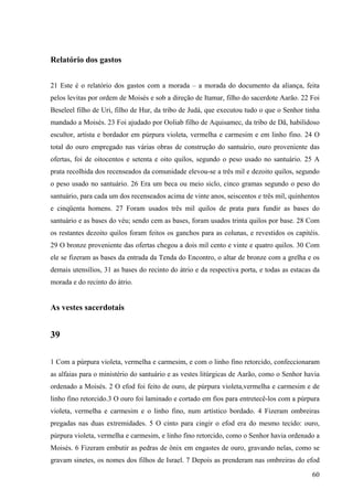 60
Relatório dos gastos
21 Este é o relatório dos gastos com a morada – a morada do documento da aliança, feita
pelos levitas por ordem de Moisés e sob a direção de Itamar, filho do sacerdote Aarão. 22 Foi
Beseleel filho de Uri, filho de Hur, da tribo de Judá, que executou tudo o que o Senhor tinha
mandado a Moisés. 23 Foi ajudado por Ooliab filho de Aquisamec, da tribo de Dã, habilidoso
escultor, artista e bordador em púrpura violeta, vermelha e carmesim e em linho fino. 24 O
total do ouro empregado nas várias obras de construção do santuário, ouro proveniente das
ofertas, foi de oitocentos e setenta e oito quilos, segundo o peso usado no santuário. 25 A
prata recolhida dos recenseados da comunidade elevou-se a três mil e dezoito quilos, segundo
o peso usado no santuário. 26 Era um beca ou meio siclo, cinco gramas segundo o peso do
santuário, para cada um dos recenseados acima de vinte anos, seiscentos e três mil, quinhentos
e cinqüenta homens. 27 Foram usados três mil quilos de prata para fundir as bases do
santuário e as bases do véu; sendo cem as bases, foram usados trinta quilos por base. 28 Com
os restantes dezoito quilos foram feitos os ganchos para as colunas, e revestidos os capitéis.
29 O bronze proveniente das ofertas chegou a dois mil cento e vinte e quatro quilos. 30 Com
ele se fizeram as bases da entrada da Tenda do Encontro, o altar de bronze com a grelha e os
demais utensílios, 31 as bases do recinto do átrio e da respectiva porta, e todas as estacas da
morada e do recinto do átrio.
As vestes sacerdotais
39
1 Com a púrpura violeta, vermelha e carmesim, e com o linho fino retorcido, confeccionaram
as alfaias para o ministério do santuário e as vestes litúrgicas de Aarão, como o Senhor havia
ordenado a Moisés. 2 O efod foi feito de ouro, de púrpura violeta,vermelha e carmesim e de
linho fino retorcido.3 O ouro foi laminado e cortado em fios para entretecê-los com a púrpura
violeta, vermelha e carmesim e o linho fino, num artístico bordado. 4 Fizeram ombreiras
pregadas nas duas extremidades. 5 O cinto para cingir o efod era do mesmo tecido: ouro,
púrpura violeta, vermelha e carmesim, e linho fino retorcido, como o Senhor havia ordenado a
Moisés. 6 Fizeram embutir as pedras de ônix em engastes de ouro, gravando nelas, como se
gravam sinetes, os nomes dos filhos de Israel. 7 Depois as prenderam nas ombreiras do efod
 