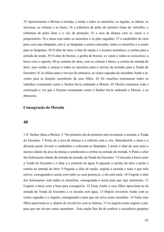 62
33 Apresentaram a Moisés a morada, a tenda e todos os utensílios, as argolas, as tábuas, as
travessas, as colunas e as bases; 34 a cobertura de peles de carneiro tintas de vermelho, a
cobertura de peles finas e o véu de proteção; 35 a arca da aliança com os varais e o
propiciatório. 36 a mesa com todos os utensílios e os pães sagrados; 37 o candelabro de ouro
puro com suas lâmpadas, isto é, as lâmpadas a serem colocadas, todos os utensílios e o azeite
para as lâmpadas; 38 O altar de ouro, o óleo de unção e o incenso aromático; a cortina para a
entrada da tenda; 39 O altar de bronze, a grelha de bronze, os varais e todos os acessórios; a
bacia com o suporte; 40 as cortinas do átrio, com as colunas e bases; a cortina da entrada do
átrio, suas cordas e estacas e todos os utensílios para o serviço da morada, para a Tenda do
Encontro; 41 as alfaias para o serviço do santuário, as vestes sagradas do sacerdote Aarão e as
vestes para as funções sacerdotais de seus filhos. 42 Os israelitas executaram todos os
trabalhos exatamente como o Senhor havia ordenado a Moisés. 43 Moisés examinou toda a
construção e viu que a fizeram exatamente como o Senhor havia ordenado a Moisés, e os
abençoou.
Consagração da Morada
40
1 O Senhor falou a Moisés: 2 “No primeiro dia do primeiro mês levantarás a morada, a Tenda
do Encontro. 3 Porás ali a arca da aliança e a cobrirás com o véu. 4Introduzirás a mesa e a
deixarás posta; levarás o candelabro e colocarás as lâmpadas; 5 porás o altar de ouro para o
incenso diante da arca da aliança e pendurarás a cortina na entrada da morada. 6 Porás o altar
dos holocaustos diante da entrada da morada, da Tenda do Encontro. 7 Colocarás a bacia entre
a Tenda do Encontro e o altar e a encherás de água; 8 erguerás o recinto do átrio e porás a
cortina na entrada do átrio. 9 Pegarás o óleo de unção, ungirás a morada e tudo o que nela
estiver, consagrando-a assim com todos os seus pertences, e ela será santa. 10 Ungirás o altar
dos holocaustos com todos os utensílios, consagrando-o assim para que seja santíssimo. 11
Ungirás a bacia com a base para consagrá-la. 12 Farás Aarão e seus filhos aproximar-se da
entrada da Tenda do Encontro e os lavarás com água. 13 Depois revestirás Aarão com as
vestes sagradas e o ungirás, consagrando-o para que me sirva como sacerdote. 14 Farás seus
filhos aproximar-se e, depois de revesti-los com as túnicas, 15 os ungirás como ungiste o pai,
para que me sirvam como sacerdotes. Esta unção lhes há de conferir o sacerdócio perpétuo
 