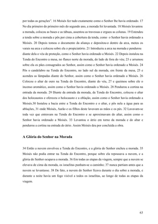 63
por todas as gerações”. 16 Moisés fez tudo exatamente como o Senhor lhe havia ordenado. 17
No dia primeiro do primeiro mês do segundo ano, a morada foi levantada. 18 Moisés levantou
a morada, colocou as bases e as tábuas, assentou as travessas e ergueu as colunas. 19 Estendeu
a tenda sobre a morada e pôs por cima a cobertura da tenda, como o Senhor havia ordenado a
Moisés. 20 Depois tomou o documento da aliança e depositou-o dentro da arca, meteu os
varais na arca e colocou sobre ela o propiciatório. 21 Introduziu a arca na morada e pendurou
diante dela o véu de proteção, como o Senhor havia ordenado a Moisés. 22 Depois instalou na
Tenda do Encontro a mesa, no flanco norte da morada, do lado de fora do véu; 23 e arrumou
sobre ela os pães consagrados ao Senhor, assim como o Senhor havia ordenado a Moisés. 24
Pôs o candelabro na Tenda do Encontro, no lado sul da morada, em frente da mesa, 25 e
acendeu as lâmpadas diante do Senhor, assim como o Senhor havia ordenado a Moisés. 26
Colocou o altar de ouro na Tenda do Encontro, diante do véu, 27 e queimou sobre ele o
incenso aromático, assim como o Senhor havia ordenado a Moisés. 28 Pendurou a cortina na
entrada da morada. 29 Diante da entrada da morada, da Tenda do Encontro, colocou o altar
dos holocaustos e ofereceu o holocausto e a oblação, assim como o Senhor havia ordenado a
Moisés.30 Instalou a bacia entre a Tenda do Encontro e o altar, e pôs nela a água para as
abluções, 31 onde Moisés, Aarão e os filhos deste lavavam as mãos e os pés. 32 Lavavam-se
toda vez que entravam na Tenda do Encontro e se aproximavam do altar, assim como o
Senhor havia ordenado a Moisés. 33 Levantou o átrio em torno da morada e do altar e
pendurou a cortina na entrada do átrio. Assim Moisés deu por concluída a obra.
A Glória do Senhor na Morada
34 Então a nuvem envolveu a Tenda do Encontro, e a glória do Senhor encheu a morada. 35
Moisés não podia entrar na Tenda do Encontro, porque sobre ela repousava a nuvem, e a
glória do Senhor ocupava a morada. 36 Em todas as etapas da viagem, sempre que a nuvem se
elevava de cima da morada, os israelitas punham-se a caminho; 37 nunca partiam antes que a
nuvem se levantasse. 38 De fato, a nuvem do Senhor ficava durante o dia sobre a morada, e
durante a noite havia um fogo visível a todos os israelitas, ao longo de todas as etapas da
viagem.
 