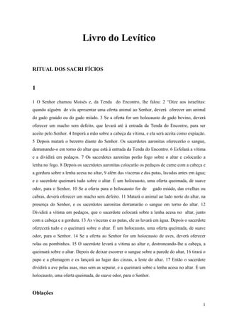1
Livro do Levítico
RITUAL DOS SACRI FÍCIOS
1
1 O Senhor chamou Moisés e, da Tenda do Encontro, lhe falou: 2 “Dize aos israelitas:
quando alguém de vós apresentar uma oferta animal ao Senhor, deverá oferecer um animal
do gado graúdo ou do gado miúdo. 3 Se a oferta for um holocausto de gado bovino, deverá
oferecer um macho sem defeito, que levará até à entrada da Tenda do Encontro, para ser
aceito pelo Senhor. 4 Imporá a mão sobre a cabeça da vítima, e ela será aceita como expiação.
5 Depois matará o bezerro diante do Senhor. Os sacerdotes aaronitas oferecerão o sangue,
derramando-o em torno do altar que está à entrada da Tenda do Encontro. 6 Esfolará a vítima
e a dividirá em pedaços. 7 Os sacerdotes aaronitas porão fogo sobre o altar e colocarão a
lenha no fogo. 8 Depois os sacerdotes aaronitas colocarão os pedaços de carne com a cabeça e
a gordura sobre a lenha acesa no altar, 9 além das vísceras e das patas, lavadas antes em água;
e o sacerdote queimará tudo sobre o altar. É um holocausto, uma oferta queimada, de suave
odor, para o Senhor. 10 Se a oferta para o holocausto for de gado miúdo, das ovelhas ou
cabras, deverá oferecer um macho sem defeito. 11 Matará o animal ao lado norte do altar, na
presença do Senhor, e os sacerdotes aaronitas derramarão o sangue em torno do altar. 12
Dividirá a vítima em pedaços, que o sacerdote colocará sobre a lenha acesa no altar, junto
com a cabeça e a gordura. 13 As vísceras e as patas, ele as lavará em água. Depois o sacerdote
oferecerá tudo e o queimará sobre o altar. É um holocausto, uma oferta queimada, de suave
odor, para o Senhor. 14 Se a oferta ao Senhor for um holocausto de aves, deverá oferecer
rolas ou pombinhos. 15 O sacerdote levará a vítima ao altar e, destroncando-lhe a cabeça, a
queimará sobre o altar. Depois de deixar escorrer o sangue sobre a parede do altar, 16 tirará o
papo e a plumagem e os lançará ao lugar das cinzas, a leste do altar. 17 Então o sacerdote
dividirá a ave pelas asas, mas sem as separar, e a queimará sobre a lenha acesa no altar. É um
holocausto, uma oferta queimada, de suave odor, para o Senhor.
Oblações
 