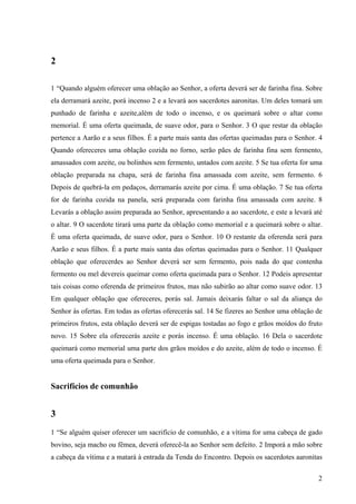 2
2
1 “Quando alguém oferecer uma oblação ao Senhor, a oferta deverá ser de farinha fina. Sobre
ela derramará azeite, porá incenso 2 e a levará aos sacerdotes aaronitas. Um deles tomará um
punhado de farinha e azeite,além de todo o incenso, e os queimará sobre o altar como
memorial. É uma oferta queimada, de suave odor, para o Senhor. 3 O que restar da oblação
pertence a Aarão e a seus filhos. É a parte mais santa das ofertas queimadas para o Senhor. 4
Quando ofereceres uma oblação cozida no forno, serão pães de farinha fina sem fermento,
amassados com azeite, ou bolinhos sem fermento, untados com azeite. 5 Se tua oferta for uma
oblação preparada na chapa, será de farinha fina amassada com azeite, sem fermento. 6
Depois de quebrá-la em pedaços, derramarás azeite por cima. É uma oblação. 7 Se tua oferta
for de farinha cozida na panela, será preparada com farinha fina amassada com azeite. 8
Levarás a oblação assim preparada ao Senhor, apresentando a ao sacerdote, e este a levará até
o altar. 9 O sacerdote tirará uma parte da oblação como memorial e a queimará sobre o altar.
É uma oferta queimada, de suave odor, para o Senhor. 10 O restante da oferenda será para
Aarão e seus filhos. É a parte mais santa das ofertas queimadas para o Senhor. 11 Qualquer
oblação que oferecerdes ao Senhor deverá ser sem fermento, pois nada do que contenha
fermento ou mel devereis queimar como oferta queimada para o Senhor. 12 Podeis apresentar
tais coisas como oferenda de primeiros frutos, mas não subirão ao altar como suave odor. 13
Em qualquer oblação que ofereceres, porás sal. Jamais deixarás faltar o sal da aliança do
Senhor às ofertas. Em todas as ofertas oferecerás sal. 14 Se fizeres ao Senhor uma oblação de
primeiros frutos, esta oblação deverá ser de espigas tostadas ao fogo e grãos moídos do fruto
novo. 15 Sobre ela oferecerás azeite e porás incenso. É uma oblação. 16 Dela o sacerdote
queimará como memorial uma parte dos grãos moídos e do azeite, além de todo o incenso. É
uma oferta queimada para o Senhor.
Sacrifícios de comunhão
3
1 “Se alguém quiser oferecer um sacrifício de comunhão, e a vítima for uma cabeça de gado
bovino, seja macho ou fêmea, deverá oferecê-la ao Senhor sem defeito. 2 Imporá a mão sobre
a cabeça da vítima e a matará à entrada da Tenda do Encontro. Depois os sacerdotes aaronitas
 