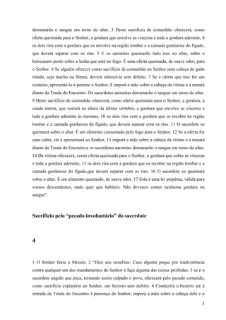 3
derramarão o sangue em torno do altar. 3 Deste sacrifício de comunhão oferecerá, como
oferta queimada para o Senhor, a gordura que envolve as vísceras e toda a gordura aderente, 4
os dois rins com a gordura que os envolve na região lombar e a camada gordurosa do fígado,
que deverá separar com os rins. 5 E os aaronitas queimarão tudo isso no altar, sobre o
holocausto posto sobre a lenha que está no fogo. É uma oferta queimada, de suave odor, para
o Senhor. 6 Se alguém oferecer como sacrifício de comunhão ao Senhor uma cabeça de gado
miúdo, seja macho ou fêmea, deverá oferecê-la sem defeito. 7 Se a oferta que traz for um
cordeiro, apresentá-lo-á perante o Senhor, 8 imporá a mão sobre a cabeça da vítima e a matará
diante da Tenda do Encontro. Os sacerdotes aaronitas derramarão o sangue em torno do altar.
9 Deste sacrifício de comunhão oferecerá, como oferta queimada para o Senhor, a gordura, a
cauda inteira, que cortará na altura da última vértebra, a gordura que envolve as vísceras e
toda a gordura aderente às mesmas, 10 os dois rins com a gordura que os recobre na região
lombar e a camada gordurosa do fígado, que deverá separar com os rins. 11 O sacerdote os
queimará sobre o altar. É um alimento consumado pelo fogo para o Senhor. 12 Se a oferta for
uma cabra, ele a apresentará ao Senhor, 13 imporá a mão sobre a cabeça da vítima e a matará
diante da Tenda do Encontro,e os sacerdotes aaronitas derramarão o sangue em torno do altar.
14 Da vítima oferecerá, como oferta queimada para o Senhor, a gordura que cobre as vísceras
e toda a gordura aderente, 15 os dois rins com a gordura que os recobre na região lombar e a
camada gordurosa do fígado,que deverá separar com os rins. 16 O sacerdote os queimará
sobre o altar. É um alimento queimado, de suave odor. 17 Esta é uma lei perpétua, válida para
vossos descendentes, onde quer que habiteis: Não devereis comer nenhuma gordura ou
sangue”.
Sacrifício pelo “pecado involuntário” do sacerdote
4
1 O Senhor falou a Moisés: 2 “Dize aos israelitas: Caso alguém peque por inadvertência
contra qualquer um dos mandamentos do Senhor e faça alguma das coisas proibidas: 3 se é o
sacerdote ungido que peca, tornando assim culpado o povo, oferecerá pelo pecado cometido,
como sacrifício expiatório ao Senhor, um bezerro sem defeito. 4 Conduzirá o bezerro até à
entrada da Tenda do Encontro à presença do Senhor, imporá a mão sobre a cabeça dele e o
 