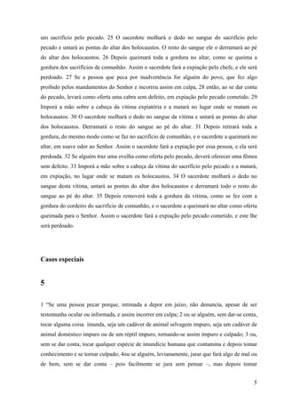 5
um sacrifício pelo pecado. 25 O sacerdote molhará o dedo no sangue do sacrifício pelo
pecado e untará as pontas do altar dos holocaustos. O resto do sangue ele o derramará ao pé
do altar dos holocaustos. 26 Depois queimará toda a gordura no altar, como se queima a
gordura dos sacrifícios de comunhão. Assim o sacerdote fará a expiação pelo chefe, e ele será
perdoado. 27 Se a pessoa que peca por inadvertência for alguém do povo, que fez algo
proibido pelos mandamentos do Senhor e incorreu assim em culpa, 28 então, ao se dar conta
do pecado, levará como oferta uma cabra sem defeito, em expiação pelo pecado cometido. 29
Imporá a mão sobre a cabeça da vítima expiatória e a matará no lugar onde se matam os
holocaustos. 30 O sacerdote molhará o dedo no sangue da vítima e untará as pontas do altar
dos holocaustos. Derramará o resto do sangue ao pé do altar. 31 Depois retirará toda a
gordura, do mesmo modo como se faz no sacrifício de comunhão, e o sacerdote a queimará no
altar, em suave odor ao Senhor. Assim o sacerdote fará a expiação por essa pessoa, e ela será
perdoada. 32 Se alguém traz uma ovelha como oferta pelo pecado, deverá oferecer uma fêmea
sem defeito. 33 Imporá a mão sobre a cabeça da vítima do sacrifício pelo pecado e a matará,
em expiação, no lugar onde se matam os holocaustos. 34 O sacerdote molhará o dedo no
sangue desta vítima, untará as pontas do altar dos holocaustos e derramará todo o resto do
sangue ao pé do altar. 35 Depois removerá toda a gordura da vítima, como se fez com a
gordura do cordeiro do sacrifício de comunhão, e o sacerdote a queimará no altar como oferta
queimada para o Senhor. Assim o sacerdote fará a expiação pelo pecado cometido, e este lhe
será perdoado.
Casos especiais
5
1 “Se uma pessoa pecar porque, intimada a depor em juízo, não denuncia, apesar de ser
testemunha ocular ou informada, e assim incorrer em culpa; 2 ou se alguém, sem dar-se conta,
tocar alguma coisa imunda, seja um cadáver de animal selvagem impuro, seja um cadáver de
animal doméstico impuro ou de um réptil impuro, tornando-se assim impuro e culpado; 3 ou,
sem se dar conta, tocar qualquer espécie de imundície humana que contamina e depois tomar
conhecimento e se tornar culpado; 4ou se alguém, levianamente, jurar que fará algo de mal ou
de bem, sem se dar conta – pois facilmente se jura sem pensar –, mas depois tomar
 