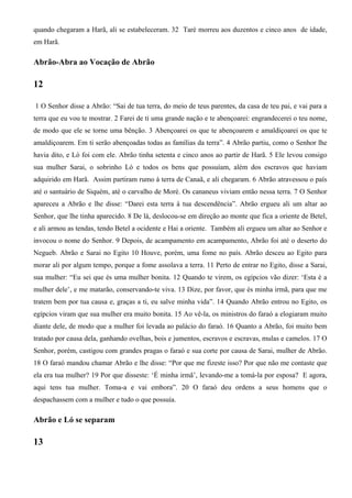 quando chegaram a Harã, ali se estabeleceram. 32 Taré morreu aos duzentos e cinco anos de idade,
em Harã.
Abrão-Abra ao Vocação de Abrão
12
1 O Senhor disse a Abrão: “Sai de tua terra, do meio de teus parentes, da casa de teu pai, e vai para a
terra que eu vou te mostrar. 2 Farei de ti uma grande nação e te abençoarei: engrandecerei o teu nome,
de modo que ele se torne uma bênção. 3 Abençoarei os que te abençoarem e amaldiçoarei os que te
amaldiçoarem. Em ti serão abençoadas todas as famílias da terra”. 4 Abrão partiu, como o Senhor lhe
havia dito, e Ló foi com ele. Abrão tinha setenta e cinco anos ao partir de Harã. 5 Ele levou consigo
sua mulher Sarai, o sobrinho Ló e todos os bens que possuíam, além dos escravos que haviam
adquirido em Harã. Assim partiram rumo à terra de Canaã, e ali chegaram. 6 Abrão atravessou o país
até o santuário de Siquém, até o carvalho de Moré. Os cananeus viviam então nessa terra. 7 O Senhor
apareceu a Abrão e lhe disse: “Darei esta terra à tua descendência”. Abrão ergueu ali um altar ao
Senhor, que lhe tinha aparecido. 8 De lá, deslocou-se em direção ao monte que fica a oriente de Betel,
e ali armou as tendas, tendo Betel a ocidente e Hai a oriente. Também ali ergueu um altar ao Senhor e
invocou o nome do Senhor. 9 Depois, de acampamento em acampamento, Abrão foi até o deserto do
Negueb. Abrão e Sarai no Egito 10 Houve, porém, uma fome no país. Abrão desceu ao Egito para
morar ali por algum tempo, porque a fome assolava a terra. 11 Perto de entrar no Egito, disse a Sarai,
sua mulher: “Eu sei que és uma mulher bonita. 12 Quando te virem, os egípcios vão dizer: ‘Esta é a
mulher dele’, e me matarão, conservando-te viva. 13 Dize, por favor, que és minha irmã, para que me
tratem bem por tua causa e, graças a ti, eu salve minha vida”. 14 Quando Abrão entrou no Egito, os
egípcios viram que sua mulher era muito bonita. 15 Ao vê-la, os ministros do faraó a elogiaram muito
diante dele, de modo que a mulher foi levada ao palácio do faraó. 16 Quanto a Abrão, foi muito bem
tratado por causa dela, ganhando ovelhas, bois e jumentos, escravos e escravas, mulas e camelos. 17 O
Senhor, porém, castigou com grandes pragas o faraó e sua corte por causa de Sarai, mulher de Abrão.
18 O faraó mandou chamar Abrão e lhe disse: “Por que me fizeste isso? Por que não me contaste que
ela era tua mulher? 19 Por que disseste: ‘É minha irmã’, levando-me a tomá-la por esposa? E agora,
aqui tens tua mulher. Toma-a e vai embora”. 20 O faraó deu ordens a seus homens que o
despachassem com a mulher e tudo o que possuía.
Abrão e Ló se separam
13
 