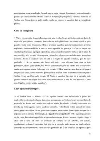 6
consciência e tornar-se culpado; 5 aquele que se tornar culpado de um destes atos confessará o
pecado que tiver cometido. 6 Como sacrifício de reparação pelo pecado cometido oferecerá ao
Senhor uma fêmea dentre o gado miúdo, ovelha ou cabra; e o sacerdote fará a expiação do
pecado.
Caso de indigência
7 “Se os recursos não forem suficientes para uma ovelha, levará ao Senhor, em sacrifício de
reparação pelo pecado cometido, duas rolas ou dois pombinhos, um como sacrifício pelo
pecado e outro como holocausto. 8 Ele os levará ao sacerdote que oferecerá primeiro a vítima
expiatória, destroncando-lhe a cabeça, sem separá-la do pescoço. 9 Com o sangue do
sacrifício pelo pecado aspergirá a parede do altar, deixando escorrer o resto ao pé do altar. É
um sacrifício pelo pecado. 10 A segunda vítima ele a oferecerá como holocausto, segundo o
costume. Assim o sacerdote fará por ele a expiação do pecado cometido, que lhe será
perdoado. 11 Se os recursos não forem suficientes para oferecer duas rolas ou dois
pombinhos, levará como oferta pelo pecado cometido um jarro de farinha fina. Não incluirá
azeite nem incenso, porque é oferenda pelo pecado. 12 Ele a levará ao sacerdote, e este pegará
um punhado cheio, como memorial para queimar no altar, sobre os ofertas queimadas para o
Senhor. É um sacrifício pelo pecado. 13 Assim o sacerdote fará por ele a expiação pelo
pecado cometido em algum dos casos acima mencionados, e este lhe será perdoado. Como
nas oblações, o resto será do sacerdote”.
Sacrifícios de reparação
14 O Senhor falou a Moisés: 15 “Se alguém cometer uma infidelidade e pecar por
inadvertência, desviando alguma das coisas consagradas ao Senhor, levará em sacrifício de
reparação ao Senhor um carneiro sem defeito, tirado do rebanho, valendo certa soma, em
moedas de prata segundo o peso usado no santuário. 16 Restituirá o dano causado às coisas
santas, com o acréscimo de um quinto,entregando-o ao sacerdote. O sacerdote fará por ele a
expiação com o carneiro de reparação, e o pecado lhe será perdoado. 17 Se alguém pecar sem
se dar conta, fazendo algo proibido pelos mandamentos do Senhor, torna-se culpado e deverá
arcar com a falta. 18 Trará ao sacerdote um carneiro de seu rebanho, sem defeito,
devidamente avaliado.O sacerdote fará por ele a expiação pelo pecado de inadvertência,
cometido inconscientemente, e este lhe será perdoado. 19 É um sacrifício de reparação pela
 