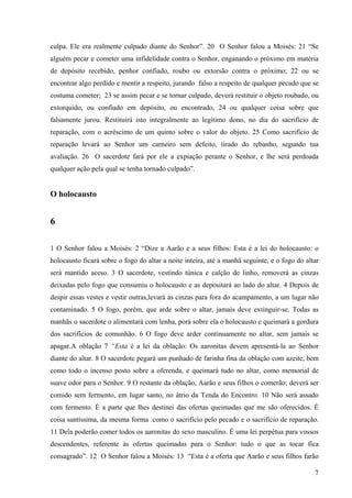 7
culpa. Ele era realmente culpado diante do Senhor”. 20 O Senhor falou a Moisés: 21 “Se
alguém pecar e cometer uma infidelidade contra o Senhor, enganando o próximo em matéria
de depósito recebido, penhor confiado, roubo ou extorsão contra o próximo; 22 ou se
encontrar algo perdido e mentir a respeito, jurando falso a respeito de qualquer pecado que se
costuma cometer; 23 se assim pecar e se tornar culpado, deverá restituir o objeto roubado, ou
extorquido, ou confiado em depósito, ou encontrado, 24 ou qualquer coisa sobre que
falsamente jurou. Restituirá isto integralmente ao legítimo dono, no dia do sacrifício de
reparação, com o acréscimo de um quinto sobre o valor do objeto. 25 Como sacrifício de
reparação levará ao Senhor um carneiro sem defeito, tirado do rebanho, segundo tua
avaliação. 26 O sacerdote fará por ele a expiação perante o Senhor, e lhe será perdoada
qualquer ação pela qual se tenha tornado culpado”.
O holocausto
6
1 O Senhor falou a Moisés: 2 “Dize a Aarão e a seus filhos: Esta é a lei do holocausto: o
holocausto ficará sobre o fogo do altar a noite inteira, até a manhã seguinte, e o fogo do altar
será mantido aceso. 3 O sacerdote, vestindo túnica e calção de linho, removerá as cinzas
deixadas pelo fogo que consumiu o holocausto e as depositará ao lado do altar. 4 Depois de
despir essas vestes e vestir outras,levará as cinzas para fora do acampamento, a um lugar não
contaminado. 5 O fogo, porém, que arde sobre o altar, jamais deve extinguir-se. Todas as
manhãs o sacerdote o alimentará com lenha, porá sobre ela o holocausto e queimará a gordura
dos sacrifícios de comunhão. 6 O fogo deve arder continuamente no altar, sem jamais se
apagar.A oblação 7 “Esta é a lei da oblação: Os aaronitas devem apresentá-la ao Senhor
diante do altar. 8 O sacerdote pegará um punhado de farinha fina da oblação com azeite, bem
como todo o incenso posto sobre a oferenda, e queimará tudo no altar, como memorial de
suave odor para o Senhor. 9 O restante da oblação, Aarão e seus filhos o comerão; deverá ser
comido sem fermento, em lugar santo, no átrio da Tenda do Encontro. 10 Não será assado
com fermento. É a parte que lhes destinei das ofertas queimadas que me são oferecidos. É
coisa santíssima, da mesma forma como o sacrifício pelo pecado e o sacrifício de reparação.
11 Dela poderão comer todos os aaronitas do sexo masculino. É uma lei perpétua para vossos
descendentes, referente às ofertas queimadas para o Senhor: tudo o que as tocar fica
consagrado”. 12 O Senhor falou a Moisés: 13 “Esta é a oferta que Aarão e seus filhos farão
 