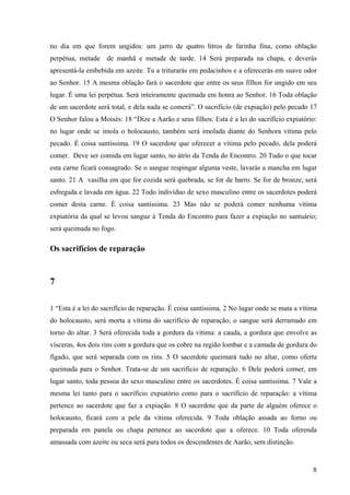 8
no dia em que forem ungidos: um jarro de quatro litros de farinha fina, como oblação
perpétua, metade de manhã e metade de tarde. 14 Será preparada na chapa, e deverás
apresentá-la embebida em azeite. Tu a triturarás em pedacinhos e a oferecerás em suave odor
ao Senhor. 15 A mesma oblação fará o sacerdote que entre os seus filhos for ungido em seu
lugar. É uma lei perpétua. Será inteiramente queimada em honra ao Senhor. 16 Toda oblação
de um sacerdote será total, e dela nada se comerá”. O sacrifício (de expiação) pelo pecado 17
O Senhor falou a Moisés: 18 “Dize a Aarão e seus filhos: Esta é a lei do sacrifício expiatório:
no lugar onde se imola o holocausto, também será imolada diante do Senhora vítima pelo
pecado. É coisa santíssima. 19 O sacerdote que oferecer a vítima pelo pecado, dela poderá
comer. Deve ser comida em lugar santo, no átrio da Tenda do Encontro. 20 Tudo o que tocar
esta carne ficará consagrado. Se o sangue respingar alguma veste, lavarás a mancha em lugar
santo. 21 A vasilha em que for cozida será quebrada, se for de barro. Se for de bronze, será
esfregada e lavada em água. 22 Todo indivíduo de sexo masculino entre os sacerdotes poderá
comer desta carne. É coisa santíssima. 23 Mas não se poderá comer nenhuma vítima
expiatória da qual se levou sangue à Tenda do Encontro para fazer a expiação no santuário;
será queimada no fogo.
Os sacrifícios de reparação
7
1 “Esta é a lei do sacrifício de reparação. É coisa santíssima. 2 No lugar onde se mata a vítima
do holocausto, será morta a vítima do sacrifício de reparação; o sangue será derramado em
torno do altar. 3 Será oferecida toda a gordura da vítima: a cauda, a gordura que envolve as
vísceras, 4os dois rins com a gordura que os cobre na região lombar e a camada de gordura do
fígado, que será separada com os rins. 5 O sacerdote queimará tudo no altar, como oferta
queimada para o Senhor. Trata-se de um sacrifício de reparação. 6 Dele poderá comer, em
lugar santo, toda pessoa do sexo masculino entre os sacerdotes. É coisa santíssima. 7 Vale a
mesma lei tanto para o sacrifício expiatório como para o sacrifício de reparação: a vítima
pertence ao sacerdote que faz a expiação. 8 O sacerdote que da parte de alguém oferece o
holocausto, ficará com a pele da vítima oferecida. 9 Toda oblação assada ao forno ou
preparada em panela ou chapa pertence ao sacerdote que a oferece. 10 Toda oferenda
amassada com azeite ou seca será para todos os descendentes de Aarão, sem distinção.
 
