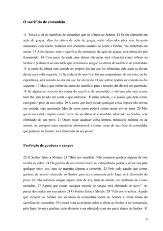 9
O sacrifício de comunhão
11 “Esta é a lei do sacrifício de comunhão que se oferece ao Senhor. 12 Se for oferecido em
ação de graças, além da vítima de ação de graças, serão oferecidos pães sem fermento
amassados com azeite, bolinhos sem fermento untados de azeite e farinha fina embebida em
azeite. 13 Além desses, com o sacrifício de comunhão de ação de graças, será oferecido pão
fermentado. 14 Uma parte de cada uma destas oferendas será oferecida como tributo ao
Senhor e pertencerá ao sacerdote que derramou o sangue da vítima do sacrifício de comunhão.
15 A carne da vítima será comida no próprio dia em que for oferecida; dela nada se deverá
deixar para o dia seguinte. 16 Se a oferta do sacrifício for em cumprimento de um voto, ou for
espontânea, será comida no dia em que for oferecida. O que sobrar poderá ser comido no dia
seguinte. 17 Mas o que sobrar da carne do sacrifício para o terceiro dia deverá ser queimado.
18 Se alguém ao terceiro dia comer do sacrifício de comunhão, o oferente não será aceito,
nem lhe será levado em conta o que ofereceu. É carne infecta, e a pessoa que dela comer
carregará o peso da sua culpa. 19 A carne que tiver tocado qualquer coisa impura não deverá
ser comida, será queimada. Mas da outra carne poderá comer quem estiver puro. 20 Mas
quem em estado impuro comer carne do sacrifício de comunhão, oferecido ao Senhor, será
eliminado do seu povo. 21 Quem tocar qualquer coisa impura, imundície humana ou de
animal, ou qualquer outra imundície abominável, e comer carne do sacrifício de comunhão,
que pertence ao Senhor, será eliminado do seu povo”.
Proibição de gordura e sangue
22 O Senhor falou a Moisés: 23 “Dize aos israelitas: Não comereis gordura alguma de boi,
ovelha ou cabra. 24 Da gordura de um animal morto ou estraçalhado podereis servir-vos para
qualquer outro uso, mas de maneira alguma a comereis. 25 Pois todo aquele que comer
gordura de animal oferecida ao Senhor para ser consumada pelo fogo, será eliminado do
povo. 26 Não comereis sangue algum, nem de ave, nem de animal, em nenhuma de vossas
moradias. 27 Aquele que comer qualquer espécie de sangue será eliminado do povo”. As
partes destinadas aos sacerdotes 28 O Senhor falou a Moisés: 29 “Fala aos israelitas: Aquele
que oferecer ao Senhor um sacrifício de comunhão levará ao Senhor a oferta tirada do
sacrifício de comunhão. 30 Levará com as próprias mãos a oferta ao Senhor a ser consumada
pelo fogo: levará a gordura, além do peito a ser oferecido com um gesto diante do Senhor. 31
 