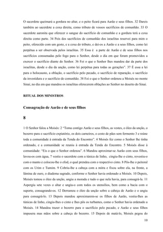 10
O sacerdote queimará a gordura no altar, e o peito ficará para Aarão e seus filhos. 32 Dareis
também ao sacerdote a coxa direita, como tributo de vossos sacrifícios de comunhão. 33 O
sacerdote aaronita que oferecer o sangue do sacrifício de comunhão e a gordura terá a coxa
direita como parte. 34 Pois dos sacrifícios de comunhão dos israelitas reservei para mim o
peito, oferecido com um gesto, e a coxa do tributo, e dei-os a Aarão e a seus filhos, como lei
perpétua a ser observada pelos israelitas. 35 Essa é a parte de Aarão e de seus filhos nos
sacrifícios consumadas pelo fogo para o Senhor, desde o dia em que foram promovidos a
exercer o sacrifício diante do Senhor. 36 Foi o que o Senhor lhes mandou dar da parte dos
israelitas, desde o dia da unção, como lei perpétua para todas as gerações”. 37 É essa a lei
para o holocausto, a oblação, o sacrifício pelo pecado, o sacrifício de reparação, o sacrifício
da investidura e o sacrifício de comunhão. 38 Foi o que o Senhor ordenou a Moisés no monte
Sinai, no dia em que mandou os israelitas oferecerem oblações ao Senhor no deserto do Sinai.
RITUAL DOS MINISTROS
Consagração de Aarão e de seus filhos
8
1 O Senhor falou a Moisés: 2 “Toma contigo Aarão e seus filhos, as vestes, o óleo da unção, o
bezerro para o sacrifício expiatório, os dois carneiros, o cesto de pães sem fermento 3 e reúne
toda a comunidade à entrada da Tenda do Encontro”. 4 Moisés fez como o Senhor lhe tinha
ordenado, e a comunidade se reuniu à entrada da Tenda do Encontro. 5 Moisés disse à
comunidade: “Eis o que o Senhor ordenou”. 6 Mandou aproximar-se Aarão com seus filhos,
lavou-os com água, 7 vestiu o sacerdote com a túnica de linho, cingiu-lhe o cinto, revestiu-o
com o manto e colocou-lhe o efod, o qual prendeu com o respectivo cinto. 8 Pôs-lhe o peitoral
com os Urim e Tumim. 9 Cobriu-lhe a cabeça com a mitra e fixou sobre ela, na frente, a
lâmina de ouro, o diadema sagrado, conforme o Senhor havia ordenado a Moisés. 10 Depois,
Moisés tomou o óleo da unção, ungiu a morada e tudo o que nela havia, para consagrá-la. 11
Aspergiu sete vezes o altar e ungiu-o com todos os utensílios, bem como a bacia com o
suporte, consagrando-os. 12 Derramou o óleo da unção sobre a cabeça de Aarão e o ungiu
para consagrá-lo. 13 Depois mandou aproximarem-se os filhos de Aarão, vestiu-lhes as
túnicas de linho, cingiu-lhes o cinto e lhes pôs os turbantes, como o Senhor havia ordenado a
Moisés. 14 Mandou trazer o bezerro para o sacrifício pelo pecado, e Aarão e seus filhos
impusera mas mãos sobre a cabeça do bezerro. 15 Depois de matá-lo, Moisés pegou do
 