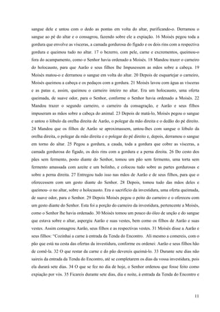 11
sangue dele e untou com o dedo as pontas em volta do altar, purificando-o. Derramou o
sangue ao pé do altar e o consagrou, fazendo sobre ele a expiação. 16 Moisés pegou toda a
gordura que envolve as vísceras, a camada gordurosa do fígado e os dois rins com a respectiva
gordura e queimou tudo no altar. 17 o bezerro, com pele, carne e excrementos, queimou-o
fora do acampamento, como o Senhor havia ordenado a Moisés. 18 Mandou trazer o carneiro
do holocausto, para que Aarão e seus filhos lhe Impusessem as mãos sobre a cabeça. 19
Moisés matou-o e derramou o sangue em volta do altar. 20 Depois de esquartejar o carneiro,
Moisés queimou a cabeça e os pedaços com a gordura. 21 Moisés lavou com água as vísceras
e as patas e, assim, queimou o carneiro inteiro no altar. Era um holocausto, uma oferta
queimada, de suave odor, para o Senhor, conforme o Senhor havia ordenado a Moisés. 22
Mandou trazer o segundo carneiro, o carneiro da consagração, e Aarão e seus filhos
impuseram as mãos sobre a cabeça do animal. 23 Depois de matá-lo, Moisés pegou o sangue
e untou o lóbulo da orelha direita de Aarão, o polegar da mão direita e o dedão do pé direito.
24 Mandou que os filhos de Aarão se aproximassem, untou-lhes com sangue o lóbulo da
orelha direita, o polegar da mão direita e o polegar do pé direito e, depois, derramou o sangue
em torno do altar. 25 Pegou a gordura, a cauda, toda a gordura que cobre as vísceras, a
camada gordurosa do fígado, os dois rins com a gordura e a perna direita. 26 Do cesto dos
pães sem fermento, posto diante do Senhor, tomou um pão sem fermento, uma torta sem
fermento amassada com azeite e um bolinho, e colocou tudo sobre as partes gordurosas e
sobre a perna direita. 27 Entregou tudo isso nas mãos de Aarão e de seus filhos, para que o
oferecessem com um gesto diante do Senhor. 28 Depois, tomou tudo das mãos deles e
queimou- o no altar, sobre o holocausto. Era o sacrifício da investidura, uma oferta queimada,
de suave odor, para o Senhor. 29 Depois Moisés pegou o peito do carneiro e o ofereceu com
um gesto diante do Senhor. Esta foi a porção do carneiro da investidura, pertencente a Moisés,
como o Senhor lhe havia ordenado. 30 Moisés tomou um pouco do óleo de unção e do sangue
que estava sobre o altar, aspergiu Aarão e suas vestes, bem como os filhos de Aarão e suas
vestes. Assim consagrou Aarão, seus filhos e as respectivas vestes. 31 Moisés disse a Aarão e
seus filhos: “Cozinhai a carne à entrada da Tenda do Encontro. Ali mesmo a comereis, com o
pão que está na cesta das ofertas da investidura, conforme eu ordenei: Aarão e seus filhos hão
de comê-la. 32 O que restar da carne e do pão devereis queimá-lo. 33 Durante sete dias não
saireis da entrada da Tenda do Encontro, até se completarem os dias da vossa investidura, pois
ela durará sete dias. 34 O que se fez no dia de hoje, o Senhor ordenou que fosse feito como
expiação por vós. 35 Ficareis durante sete dias, dia e noite, à entrada da Tenda do Encontro e
 