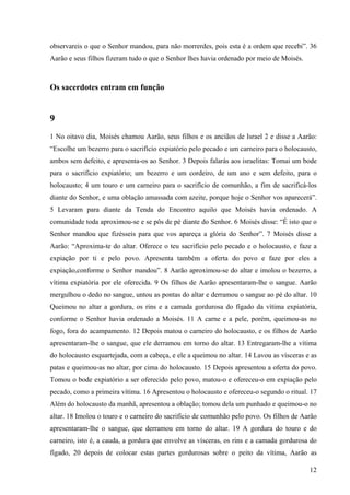12
observareis o que o Senhor mandou, para não morrerdes, pois esta é a ordem que recebi”. 36
Aarão e seus filhos fizeram tudo o que o Senhor lhes havia ordenado por meio de Moisés.
Os sacerdotes entram em função
9
1 No oitavo dia, Moisés chamou Aarão, seus filhos e os anciãos de Israel 2 e disse a Aarão:
“Escolhe um bezerro para o sacrifício expiatório pelo pecado e um carneiro para o holocausto,
ambos sem defeito, e apresenta-os ao Senhor. 3 Depois falarás aos israelitas: Tomai um bode
para o sacrifício expiatório; um bezerro e um cordeiro, de um ano e sem defeito, para o
holocausto; 4 um touro e um carneiro para o sacrifício de comunhão, a fim de sacrificá-los
diante do Senhor, e uma oblação amassada com azeite, porque hoje o Senhor vos aparecerá”.
5 Levaram para diante da Tenda do Encontro aquilo que Moisés havia ordenado. A
comunidade toda aproximou-se e se pôs de pé diante do Senhor. 6 Moisés disse: “É isto que o
Senhor mandou que fizésseis para que vos apareça a glória do Senhor”. 7 Moisés disse a
Aarão: “Aproxima-te do altar. Oferece o teu sacrifício pelo pecado e o holocausto, e faze a
expiação por ti e pelo povo. Apresenta também a oferta do povo e faze por eles a
expiação,conforme o Senhor mandou”. 8 Aarão aproximou-se do altar e imolou o bezerro, a
vítima expiatória por ele oferecida. 9 Os filhos de Aarão apresentaram-lhe o sangue. Aarão
mergulhou o dedo no sangue, untou as pontas do altar e derramou o sangue ao pé do altar. 10
Queimou no altar a gordura, os rins e a camada gordurosa do fígado da vítima expiatória,
conforme o Senhor havia ordenado a Moisés. 11 A carne e a pele, porém, queimou-as no
fogo, fora do acampamento. 12 Depois matou o carneiro do holocausto, e os filhos de Aarão
apresentaram-lhe o sangue, que ele derramou em torno do altar. 13 Entregaram-lhe a vítima
do holocausto esquartejada, com a cabeça, e ele a queimou no altar. 14 Lavou as vísceras e as
patas e queimou-as no altar, por cima do holocausto. 15 Depois apresentou a oferta do povo.
Tomou o bode expiatório a ser oferecido pelo povo, matou-o e ofereceu-o em expiação pelo
pecado, como a primeira vítima. 16 Apresentou o holocausto e ofereceu-o segundo o ritual. 17
Além do holocausto da manhã, apresentou a oblação; tomou dela um punhado e queimou-o no
altar. 18 Imolou o touro e o carneiro do sacrifício de comunhão pelo povo. Os filhos de Aarão
apresentaram-lhe o sangue, que derramou em torno do altar. 19 A gordura do touro e do
carneiro, isto é, a cauda, a gordura que envolve as vísceras, os rins e a camada gordurosa do
fígado, 20 depois de colocar estas partes gordurosas sobre o peito da vítima, Aarão as
 