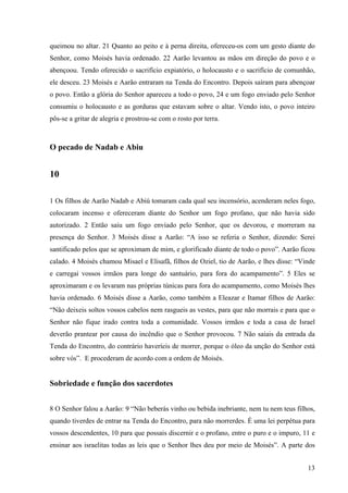 13
queimou no altar. 21 Quanto ao peito e à perna direita, ofereceu-os com um gesto diante do
Senhor, como Moisés havia ordenado. 22 Aarão levantou as mãos em direção do povo e o
abençoou. Tendo oferecido o sacrifício expiatório, o holocausto e o sacrifício de comunhão,
ele desceu. 23 Moisés e Aarão entraram na Tenda do Encontro. Depois saíram para abençoar
o povo. Então a glória do Senhor apareceu a todo o povo, 24 e um fogo enviado pelo Senhor
consumiu o holocausto e as gorduras que estavam sobre o altar. Vendo isto, o povo inteiro
pôs-se a gritar de alegria e prostrou-se com o rosto por terra.
O pecado de Nadab e Abiu
10
1 Os filhos de Aarão Nadab e Abiú tomaram cada qual seu incensório, acenderam neles fogo,
colocaram incenso e ofereceram diante do Senhor um fogo profano, que não havia sido
autorizado. 2 Então saiu um fogo enviado pelo Senhor, que os devorou, e morreram na
presença do Senhor. 3 Moisés disse a Aarão: “A isso se referia o Senhor, dizendo: Serei
santificado pelos que se aproximam de mim, e glorificado diante de todo o povo”. Aarão ficou
calado. 4 Moisés chamou Misael e Elisafã, filhos de Oziel, tio de Aarão, e lhes disse: “Vinde
e carregai vossos irmãos para longe do santuário, para fora do acampamento”. 5 Eles se
aproximaram e os levaram nas próprias túnicas para fora do acampamento, como Moisés lhes
havia ordenado. 6 Moisés disse a Aarão, como também a Eleazar e Itamar filhos de Aarão:
“Não deixeis soltos vossos cabelos nem rasgueis as vestes, para que não morrais e para que o
Senhor não fique irado contra toda a comunidade. Vossos irmãos e toda a casa de Israel
deverão prantear por causa do incêndio que o Senhor provocou. 7 Não saiais da entrada da
Tenda do Encontro, do contrário haveríeis de morrer, porque o óleo da unção do Senhor está
sobre vós”. E procederam de acordo com a ordem de Moisés.
Sobriedade e função dos sacerdotes
8 O Senhor falou a Aarão: 9 “Não beberás vinho ou bebida inebriante, nem tu nem teus filhos,
quando tiverdes de entrar na Tenda do Encontro, para não morrerdes. É uma lei perpétua para
vossos descendentes, 10 para que possais discernir e o profano, entre o puro e o impuro, 11 e
ensinar aos israelitas todas as leis que o Senhor lhes deu por meio de Moisés”. A parte dos
 