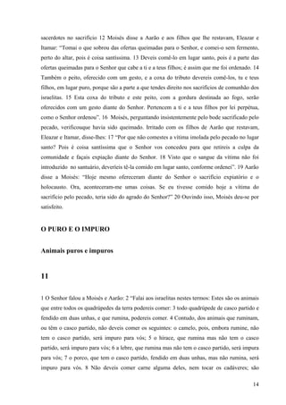 14
sacerdotes no sacrifício 12 Moisés disse a Aarão e aos filhos que lhe restavam, Eleazar e
Itamar: “Tomai o que sobrou das ofertas queimadas para o Senhor, e comei-o sem fermento,
perto do altar, pois é coisa santíssima. 13 Deveis comê-lo em lugar santo, pois é a parte das
ofertas queimadas para o Senhor que cabe a ti e a teus filhos; é assim que me foi ordenado. 14
Também o peito, oferecido com um gesto, e a coxa do tributo devereis comê-los, tu e teus
filhos, em lugar puro, porque são a parte a que tendes direito nos sacrifícios de comunhão dos
israelitas. 15 Esta coxa do tributo e este peito, com a gordura destinada ao fogo, serão
oferecidos com um gesto diante do Senhor. Pertencem a ti e a teus filhos por lei perpétua,
como o Senhor ordenou”. 16 Moisés, perguntando insistentemente pelo bode sacrificado pelo
pecado, verificouque havia sido queimado. Irritado com os filhos de Aarão que restavam,
Eleazar e Itamar, disse-lhes: 17 “Por que não comestes a vítima imolada pelo pecado no lugar
santo? Pois é coisa santíssima que o Senhor vos concedeu para que retireis a culpa da
comunidade e façais expiação diante do Senhor. 18 Visto que o sangue da vítima não foi
introduzido no santuário, deveríeis tê-la comido em lugar santo, conforme ordenei”. 19 Aarão
disse a Moisés: “Hoje mesmo ofereceram diante do Senhor o sacrifício expiatório e o
holocausto. Ora, aconteceram-me umas coisas. Se eu tivesse comido hoje a vítima do
sacrifício pelo pecado, teria sido do agrado do Senhor?” 20 Ouvindo isso, Moisés deu-se por
satisfeito.
O PURO E O IMPURO
Animais puros e impuros
11
1 O Senhor falou a Moisés e Aarão: 2 “Falai aos israelitas nestes termos: Estes são os animais
que entre todos os quadrúpedes da terra podereis comer: 3 todo quadrúpede de casco partido e
fendido em duas unhas, e que rumina, podereis comer. 4 Contudo, dos animais que ruminam,
ou têm o casco partido, não deveis comer os seguintes: o camelo, pois, embora rumine, não
tem o casco partido, será impuro para vós; 5 o hírace, que rumina mas não tem o casco
partido, será impuro para vós; 6 a lebre, que rumina mas não tem o casco partido, será impura
para vós; 7 o porco, que tem o casco partido, fendido em duas unhas, mas não rumina, será
impuro para vós. 8 Não deveis comer carne alguma deles, nem tocar os cadáveres; são
 