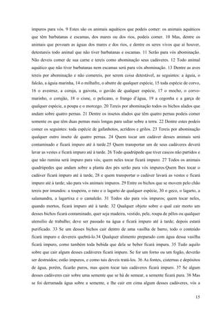 15
impuros para vós. 9 Estes são os animais aquáticos que podeis comer: os animais aquáticos
que têm barbatanas e escamas, dos mares ou dos rios, podeis comer. 10 Mas, dentre os
animais que povoam as águas dos mares e dos rios, e dentre os seres vivos que aí houver,
detestareis todo animal que não tiver barbatanas e escamas. 11 Serão para vós abominação.
Não deveis comer de sua carne e tereis como abominação seus cadáveres. 12 Todo animal
aquático que não tiver barbatanas nem escamas será para vós abominação. 13 Dentre as aves
tereis por abominação e não comereis, por serem coisa detestável, as seguintes: a águia, o
falcão, a águia marinha, 14 o milhafre, o abutre de qualquer espécie, 15 toda espécie de corvo,
16 o avestruz, a coruja, a gaivota, o gavião de qualquer espécie, 17 o mocho, o corvo-
marinho, o corujão, 18 o cisne, o pelicano, o frango d’água, 19 a cegonha e a garça de
qualquer espécie, a poupa e o morcego. 20 Tereis por abominação todos os bichos alados que
andam sobre quatro pernas. 21 Dentre os insetos alados que têm quatro pernas podeis comer
somente os que têm duas pernas mais longas para saltar sobre a terra. 22 Dentre estes podeis
comer os seguintes: toda espécie de gafanhotos, acrídeos e grilos. 23 Tereis por abominação
qualquer outro inseto de quatro pernas. 24 Quem tocar um cadáver desses animais será
contaminado e ficará impuro até à tarde.25 Quem transportar um de seus cadáveres deverá
lavar as vestes e ficará impuro até à tarde. 26 Todo quadrúpede que tiver cascos não partidos e
que não rumina será impuro para vós; quem neles tocar ficará impuro. 27 Todos os animais
quadrúpedes que andam sobre a planta dos pés serão para vós impuros.Quem lhes tocar o
cadáver ficará impuro até à tarde, 28 e quem transportar o cadáver lavará as vestes e ficará
impuro até à tarde; são para vós animais impuros. 29 Entre os bichos que se movem pelo chão
tereis por imundos: a toupeira, o rato e o lagarto de qualquer espécie, 30 o geco, o lagarto, a
salamandra, a lagartixa e o camaleão. 31 Todos são para vós impuros; quem tocar neles,
quando mortos, ficará impuro até à tarde. 32 Qualquer objeto sobre o qual cair morto um
desses bichos ficará contaminado, quer seja madeira, vestido, pele, roupa de pêlos ou qualquer
utensílio de trabalho; deve ser passado na água e ficará impuro até à tarde; depois estará
purificado. 33 Se um desses bichos cair dentro de uma vasilha de barro, todo o conteúdo
ficará impuro e devereis quebrá-lo.34 Qualquer alimento preparado com água dessa vasilha
ficará impuro, como também toda bebida que dela se beber ficará impura. 35 Tudo aquilo
sobre que cair algum desses cadáveres ficará impuro. Se for um forno ou um fogão, deverão
ser destruídos; estão impuros, e como tais deveis tratá-los. 36 As fontes, cisternas e depósitos
de água, porém, ficarão puros, mas quem tocar tais cadáveres ficará impuro. 37 Se algum
desses cadáveres cair sobre uma semente que se há de semear, a semente ficará pura. 38 Mas
se foi derramada água sobre a semente, e lhe cair em cima algum desses cadáveres, vós a
 