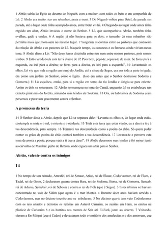 1 Abrão subiu do Egito ao deserto do Negueb, com a mulher, com todos os bens e em companhia de
Ló. 2 Abrão era muito rico em rebanhos, prata e ouro. 3 Do Negueb voltou para Betel, de parada em
parada, até o lugar onde tinha acampado antes, entre Betel e Hai. 4 Chegando ao lugar onde antes tinha
erguido um altar, Abrão invocou o nome do Senhor. 5 Ló, que acompanhava Abrão, também tinha
ovelhas, gado e tendas. 6 A região já não bastava para os dois; o tamanho de seus rebanhos não
permitia mais que morassem no mesmo lugar. 7 Surgiram discórdias entre os pastores que cuidavam
da criação de Abrão e os pastores de Ló. Naquele tempo, os cananeus e os fereseus ainda viviam nessa
terra. 8 Abrão disse a Ló: “Não deve haver discórdia entre nós nem entre nossos pastores, pois somos
irmãos. 9 Estás vendo toda esta terra diante de ti? Pois bem, peço-te, separa-te de mim. Se fores para a
esquerda, eu irei para a direita; se fores para a direita, eu irei para a esquerda”. 10 Levantando os
olhos, Ló viu que toda a região em torno do Jordão, até a altura de Segor, era por toda a parte irrigada;
era como um jardim do Senhor, como o Egito. (Isso era antes que o Senhor destruísse Sodoma e
Gomorra.) 11 Ló escolheu, então, para si a região em torno do rio Jordão e dirigiu-se para oriente.
Assim os dois se separaram. 12 Abrão permaneceu na terra de Canaã, enquanto Ló se estabeleceu nas
cidades próximas do Jordão, armando suas tendas até Sodoma. 13 Ora, os habitantes de Sodoma eram
perversos e pecavam gravemente contra o Senhor.
A promessa da terra
14 O Senhor disse a Abrão, depois que Ló se separara dele: “Levanta os olhos e, do lugar onde estás,
contempla o norte e o sul, o oriente e o ocidente. 15 Toda esta terra que estás vendo, eu a darei a ti e à
tua descendência, para sempre. 16 Tornarei tua descendência como a poeira do chão. Só quem puder
contar os grãos de poeira do chão contará também a tua descendência. 17 Levanta-te e percorre esta
terra de ponta a ponta, porque será a ti que a darei”. 18 Abrão desarmou suas tendas e foi morar junto
ao carvalho de Mambré, perto de Hebron, onde ergueu um altar para o Senhor.
Abrão, valente contra os inimigos
14
1 No tempo de seu reinado, Amrafel, rei de Senaar, Arioc, rei de Elasar, Codorlaomor, rei de Elam, e
Tadal, rei de Goim, 2 declararam guerra contra Bara, rei de Sodoma, Bersa, rei de Gomorra, Senaab,
rei de Adama, Semeber, rei de Seboim e contra o rei de Bela (que é Segor). 3 Estes últimos se haviam
concentrado no vale de Sidim (que agora é o mar Morto). 4 Durante doze anos haviam servido a
Codorlaomor, mas no décimo terceiro ano se rebelaram. 5 No décimo quarto ano veio Codorlaomor
com os reis aliados e derrotou os refaítas em Astarot Carnaim, os zuzitas em Ham, os emitas na
planície de Cariataim 6 e os hurritas nos montes de Seir até El-Farã, junto ao deserto. 7 Voltando,
vieram a En-Mispat (que é Cades) e devastaram todo o território dos amalecitas e o dos amorreus, que
 