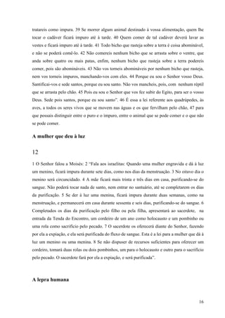 16
tratareis como impura. 39 Se morrer algum animal destinado à vossa alimentação, quem lhe
tocar o cadáver ficará impuro até à tarde. 40 Quem comer de tal cadáver deverá lavar as
vestes e ficará impuro até à tarde. 41 Todo bicho que rasteja sobre a terra é coisa abominável,
e não se poderá comê-lo. 42 Não comereis nenhum bicho que se arrasta sobre o ventre, que
anda sobre quatro ou mais patas, enfim, nenhum bicho que rasteja sobre a terra podereis
comer, pois são abomináveis. 43 Não vos torneis abomináveis por nenhum bicho que rasteja,
nem vos torneis impuros, manchando-vos com eles. 44 Porque eu sou o Senhor vosso Deus.
Santificai-vos e sede santos, porque eu sou santo. Não vos mancheis, pois, com nenhum réptil
que se arrasta pelo chão. 45 Pois eu sou o Senhor que vos fez subir do Egito, para ser o vosso
Deus. Sede pois santos, porque eu sou santo”. 46 É essa a lei referente aos quadrúpedes, às
aves, a todos os seres vivos que se movem nas águas e os que fervilham pelo chão, 47 para
que possais distinguir entre o puro e o impuro, entre o animal que se pode comer e o que não
se pode comer.
A mulher que deu à luz
12
1 O Senhor falou a Moisés: 2 “Fala aos israelitas: Quando uma mulher engravida e dá à luz
um menino, ficará impura durante sete dias, como nos dias da menstruação. 3 No oitavo dia o
menino será circuncidado. 4 A mãe ficará mais trinta e três dias em casa, purificando-se do
sangue. Não poderá tocar nada de santo, nem entrar no santuário, até se completarem os dias
da purificação. 5 Se der à luz uma menina, ficará impura durante duas semanas, como na
menstruação, e permanecerá em casa durante sessenta e seis dias, purificando-se do sangue. 6
Completados os dias da purificação pelo filho ou pela filha, apresentará ao sacerdote, na
entrada da Tenda do Encontro, um cordeiro de um ano como holocausto e um pombinho ou
uma rola como sacrifício pelo pecado. 7 O sacerdote os oferecerá diante do Senhor, fazendo
por ela a expiação, e ela será purificada do fluxo de sangue. Esta é a lei para a mulher que dá à
luz um menino ou uma menina. 8 Se não dispuser de recursos suficientes para oferecer um
cordeiro, tomará duas rolas ou dois pombinhos, um para o holocausto e outro para o sacrifício
pelo pecado. O sacerdote fará por ela a expiação, e será purificada”.
A lepra humana
 