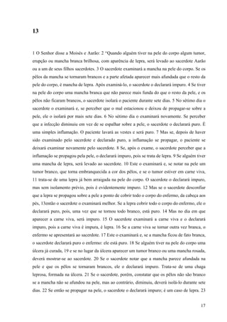 17
13
1 O Senhor disse a Moisés e Aarão: 2 “Quando alguém tiver na pele do corpo algum tumor,
erupção ou mancha branca brilhosa, com aparência de lepra, será levado ao sacerdote Aarão
ou a um de seus filhos sacerdotes. 3 O sacerdote examinará a mancha na pele do corpo. Se os
pêlos da mancha se tornaram brancos e a parte afetada aparecer mais afundada que o resto da
pele do corpo, é mancha de lepra. Após examiná-lo, o sacerdote o declarará impuro. 4 Se tiver
na pele do corpo uma mancha branca que não parece mais funda do que o resto da pele, e os
pêlos não ficaram brancos, o sacerdote isolará o paciente durante sete dias. 5 No sétimo dia o
sacerdote o examinará e, se perceber que o mal estacionou e deixou de propagar-se sobre a
pele, ele o isolará por mais sete dias. 6 No sétimo dia o examinará novamente. Se perceber
que a infecção diminuiu em vez de se espalhar sobre a pele, o sacerdote o declarará puro. É
uma simples inflamação. O paciente lavará as vestes e será puro. 7 Mas se, depois de haver
sido examinado pelo sacerdote e declarado puro, a inflamação se propagar, o paciente se
deixará examinar novamente pelo sacerdote. 8 Se, após o exame, o sacerdote perceber que a
inflamação se propagou pela pele, o declarará impuro, pois se trata de lepra. 9 Se alguém tiver
uma mancha de lepra, será levado ao sacerdote. 10 Este o examinará e, se notar na pele um
tumor branco, que torna embranquecida a cor dos pêlos, e se o tumor estiver em carne viva,
11 trata-se de uma lepra já bem arraigada na pele do corpo. O sacerdote o declarará impuro,
mas sem isolamento prévio, pois é evidentemente impuro. 12 Mas se o sacerdote desconfiar
que a lepra se propagou sobre a pele a ponto de cobrir todo o corpo do enfermo, da cabeça aos
pés, 13então o sacerdote o examinará melhor. Se a lepra cobrir todo o corpo do enfermo, ele o
declarará puro, pois, uma vez que se tornou todo branco, está puro. 14 Mas no dia em que
aparecer a carne viva, será impuro. 15 O sacerdote examinará a carne viva e o declarará
impuro, pois a carne viva é impura, é lepra. 16 Se a carne viva se tornar outra vez branca, o
enfermo se apresentará ao sacerdote. 17 Este o examinará e, se a mancha ficou de fato branca,
o sacerdote declarará puro o enfermo: ele está puro. 18 Se alguém tiver na pele do corpo uma
úlcera já curada, 19 e se no lugar da úlcera aparecer um tumor branco ou uma mancha rosada,
deverá mostrar-se ao sacerdote. 20 Se o sacerdote notar que a mancha parece afundada na
pele e que os pêlos se tornaram brancos, ele o declarará impuro. Trata-se de uma chaga
leprosa, formada na úlcera. 21 Se o sacerdote, porém, constatar que os pêlos não são branco
se a mancha não se afundou na pele, mas ao contrário, diminuiu, deverá isolá-lo durante sete
dias. 22 Se então se propagar na pele, o sacerdote o declarará impuro; é um caso de lepra. 23
 