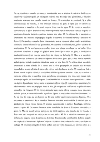 18
Se, ao contrário, a mancha permanecer estacionária, sem se alastrar, é a cicatriz da úlcera; o
sacerdote o declarará puro. 24 Se alguém tiver na pele do corpo uma queimadura, e na parte
queimada aparecer uma mancha rosada ou branca, 25 o sacerdote a examinará. Se o pêlo
embranqueceu na mancha, e esta aparecer afundada na pele, é lepra que se formou na
queimadura; o sacerdote o declarará impuro; é um caso de lepra. 26 Se, porém, o sacerdote
constatar que os pêlos da mancha não embranqueceram nem a mancha se afundou na pele, ao
contrário diminuiu, isolará o paciente durante sete dias. 27 No sétimo dia o sacerdote o
examinará. Se a mancha se propagou na pele, o sacerdote o declarará impuro; é um caso de
lepra. 28 Se, porém, a mancha ficou estacionária, sem se propagar sobre a pele, ao contrário
diminuiu, é uma inflamação de queimadura. O sacerdote o declarará puro, pois é cicatriz de
queimadura. 29 Se um homem ou mulher tiver uma chaga na cabeça ou na barba, 30 o
sacerdote examinará a chaga. Se parecer mais funda que o resto da pele, o sacerdote o
declarará impuro;é um caso de sarna, lepra da cabeça ou da barba. 31 Mas, se o sacerdote
constatar que a infecção de sarna não aparece mais funda que a pele, e não houver nenhum
cabelo preto, isolará o paciente afetado de sarna por sete dias. 32 No sétimo dia o sacerdote
examinará a parte afetada. Se a sarna não se tiver propagado, os cabelos não tiverem
amarelado e a parte afetada de sarna não estiver mais funda que a pele, 33 o paciente fará a
barba, menos na parte afetada, e o sacerdote o isolará por mais sete dias. 34 Se, ao examinar a
sarna no sétimo dia, o sacerdote notar que ela não se propagou pela pele, nem parece mais
funda que a pele, ele o declarará puro. O enfermo lavará as vestes e estará purificado. 35 Mas
se, depois de declarado puro, a sarna se estender sobre a pele, 36 o sacerdote o examinará. Se
efetivamente a sarna se propagou sobre a pele, já não precisa verificar se os pêlos ficaram
amarelos; ele é impuro. 37 Se, porém, constatar que a sarna não se propagou e que nasceram
cabelos pretos, a sarna está curada; o paciente é puro, e o sacerdote o declarará como tal. 38
Se na pele do corpo de um homem ou de uma mulher aparecerem manchas brancas, 39 o
sacerdote as examinará. Se as manchas forem de uma cor branco-pálida, é urticária que se
produziu na pele; a pessoa é pura. 40 Quando alguém perde os cabelos da cabeça e se torna
careca, é puro. 41 Da mesma forma-se perde os cabelos da fronte e fica com a testa calva, é
puro. 42 Mas se na calvície da cabeça ou da fronte aparecer uma mancha de cor rosada, é
lepra que está surgindo na cabeça ou na testa calva. 43 Se o sacerdote constatar que a
inflamação na parte calva da cabeça ou da testa é de cor rosada, semelhante à da lepra na pele
do corpo, 44 o homem está leproso e impuro, e como tal o sacerdote o declarará; tem lepra na
cabeça. 45 o homem atingido de lepra andará com as vestes rasgadas, os cabelos soltos e a
 
