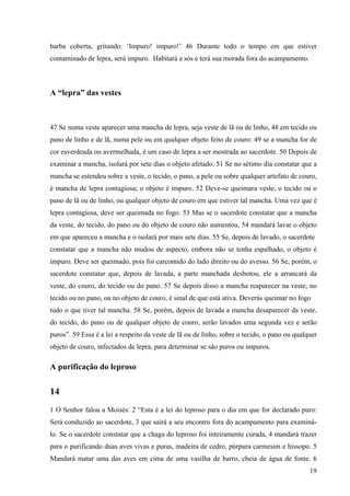19
barba coberta, gritando: ‘Impuro! impuro!’ 46 Durante todo o tempo em que estiver
contaminado de lepra, será impuro. Habitará a sós e terá sua morada fora do acampamento.
A “lepra” das vestes
47 Se numa veste aparecer uma mancha de lepra, seja veste de lã ou de linho, 48 em tecido ou
pano de linho e de lã, numa pele ou em qualquer objeto feito de couro: 49 se a mancha for de
cor esverdeada ou avermelhada, é um caso de lepra a ser mostrada ao sacerdote. 50 Depois de
examinar a mancha, isolará por sete dias o objeto afetado. 51 Se no sétimo dia constatar que a
mancha se estendeu sobre a veste, o tecido, o pano, a pele ou sobre qualquer artefato de couro,
é mancha de lepra contagiosa; o objeto é impuro. 52 Deve-se queimara veste, o tecido ou o
pano de lã ou de linho, ou qualquer objeto de couro em que estiver tal mancha. Uma vez que é
lepra contagiosa, deve ser queimada no fogo. 53 Mas se o sacerdote constatar que a mancha
da veste, do tecido, do pano ou do objeto de couro não aumentou, 54 mandará lavar o objeto
em que apareceu a mancha e o isolará por mais sete dias. 55 Se, depois de lavado, o sacerdote
constatar que a mancha não mudou de aspecto, embora não se tenha espalhado, o objeto é
impuro. Deve ser queimado, pois foi carcomido do lado direito ou do avesso. 56 Se, porém, o
sacerdote constatar que, depois de lavada, a parte manchada desbotou, ele a arrancará da
veste, do couro, do tecido ou do pano. 57 Se depois disso a mancha reaparecer na veste, no
tecido ou no pano, ou no objeto de couro, é sinal de que está ativa. Deverás queimar no fogo
tudo o que tiver tal mancha. 58 Se, porém, depois de lavada a mancha desaparecer da veste,
do tecido, do pano ou de qualquer objeto de couro, serão lavados uma segunda vez e serão
puros”. 59 Essa é a lei a respeito da veste de lã ou de linho, sobre o tecido, o pano ou qualquer
objeto de couro, infectados de lepra, para determinar se são puros ou impuros.
A purificação do leproso
14
1 O Senhor falou a Moisés: 2 “Esta é a lei do leproso para o dia em que for declarado puro:
Será conduzido ao sacerdote, 3 que sairá a seu encontro fora do acampamento para examiná-
lo. Se o sacerdote constatar que a chaga do leproso foi inteiramente curada, 4 mandará trazer
para o purificando duas aves vivas e puras, madeira de cedro, púrpura carmesim e hissopo. 5
Mandará matar uma das aves em cima de uma vasilha de barro, cheia de água de fonte. 6
 