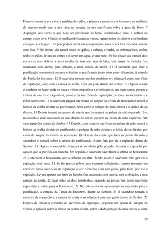 20
Depois, tomará a ave viva, a madeira de cedro, a púrpura carmesim e o hissopo e os molhará,
do mesmo modo que a ave viva, no sangue da ave sacrificada sobre a água de fonte. 7
Aspergirá sete vezes o que deve ser purificado da lepra, declarando-o puro, e soltará no
campo a ave viva. 8 Então o purificando lavará as vestes, rapará todos os cabelos e se banhará
em água, e será puro. Depois poderá entrar no acampamento, mas ficará fora da tenda durante
sete dias. 9 No sétimo dia rapará todos os pêlos, a cabeça, a barba, as sobrancelhas, enfim,
todos os pêlos, lavará as vestes e o corpo em água, e será puro. 10 No oitavo dia tomará dois
cordeiros sem defeito e uma ovelha de um ano sem defeito, três jarros de farinha fina
amassada com azeite, para oblação, e uma caneca de azeite. 11 O sacerdote que fizer a
purificação apresentará perante o Senhor o purificando junto com essas oferendas, à entrada
da Tenda do Encontro. 12 O sacerdote tomará um dos cordeiros e o oferecerá como sacrifício
de reparação, junto com a caneca de azeite, com um gesto diante do Senhor. 13 Depois matará
o cordeiro no lugar onde se mata a vítima expiatória e o holocausto, em lugar santo; porque a
vítima do sacrifício expiatório, como a do sacrifício de reparação, pertence ao sacerdote e é
coisa santíssima. 14 o sacerdote pegará um pouco do sangue da vítima de reparação e untará o
lóbulo da orelha direita do purificando, bem como o polegar da mão direita e o dedão do pé
direito. 15 Depois tomará um pouco do azeite que derramará na palma da mão esquerda 16 e,
molhando o dedo indicador da mão direita no azeite que tem na palma da mão esquerda, fará
sete aspersões diante do Senhor. 17 Depois, com o azeite que ficou na palma da mão untará o
lóbulo da orelha direita do purificando, o polegar da mão direita e o dedão do pé direito, por
cima do sangue da vítima de reparação. 18 O resto do azeite que tiver na palma da mão o
sacerdote o passará sobre a cabeça do purificando. Assim fará por ele a expiação diante do
Senhor. 19 Depois o sacerdote oferecerá o sacrifício pelo pecado, fazendo a expiação por
aquele que se purifica da mancha. Em seguida o sacerdote sacrificará a vítima do holocausto
20 e oferecerá o holocausto com a oblação no altar. Tendo assim o sacerdote feito por ele a
expiação, será puro. 21 Se for pessoa pobre, sem recursos suficientes, tomará somente um
cordeiro como sacrifício de reparação a ser oferecido com um gesto, para fazer por ele a
expiação. Levará apenas um jarro de farinha fina amassada com azeite, para a oblação, e uma
caneca de azeite, 22 duas rolas ou dois pombinhos, segundo as posses, um como sacrifício
expiatório e outro para o holocausto. 23 No oitavo dia os apresentará ao sacerdote para a
purificação, à entrada da Tenda do Encontro, diante do Senhor. 24 O sacerdote tomará o
cordeiro de reparação e a caneca de azeite e os oferecerá com um gesto diante do Senhor. 25
Depois de imolar o cordeiro do sacrifício de reparação, pegando um pouco do sangue da
vítima, o aplicará sobre o lóbulo da orelha direita, sobre o dedo polegar da mão direita e sobre
 