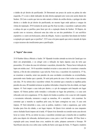 21
o dedão do pé direito do purificando. 26 Derramará um pouco de azeite na palma da mão
esquerda, 27 e com o dedo indicador da mão direita aspergirá sete vezes este azeite diante do
Senhor. 28 Com o azeite que tem na mão untará o lóbulo da orelha direita, o polegar da mão
direita e o dedão do pé direito do purificando, no mesmo lugar onde aplicou o sangue da
vítima de reparação. 29 O restante de azeite que lhe ficar na mão, o sacerdote o aplicará sobre
a cabeça do que se purifica, para fazer por ele a expiação diante do Senhor. 30 Depois, de
acordo com os recursos, oferecerá uma das rolas ou um dos pombinhos 31 em sacrifício
expiatório e o outro em holocausto, além da oblação. Assim o sacerdote fará diante do Senhor
a expiação por aquele que se purifica”. 32 É essa a lei para aquele que esteve atacado de lepra
e cujos recursos são insuficientes para a purificação.
A “lepra” das casas
33 O Senhor falou a Moisés e Aarão: 34 “Quando tiverdes entrado na terra de Canaã que vos
darei em propriedade, e eu atingir com a infecção da lepra alguma casa da terra que
possuirdes, 35 o dono da casa irá informar o sacerdote, dizendo-lhe: ‘Parece haver infecção de
lepra em minha casa’. 36 O sacerdote mandará esvaziar a casa antes de ir examinar a mancha
leprosa, a fim de não contaminar o que nela há. Feito isso, o sacerdote irá examiná-la. 37 Se,
ao examinar a mancha, notar nas paredes da casa cavidades esverdeadas ou avermelhadas,
parecendo mais fundas que a parede, 38 sairá pela porta da casa e fará isolar a casa durante
sete dias. 39 Ao sétimo dia o sacerdote voltará. Se constatar que a mancha se espalhou pelas
paredes da casa, 40 mandará arrancar as pedras infectadas e lançá-las fora da cidade, em lugar
impuro. 41 Fará raspar a casa toda por dentro, e o pó da raspagem será lançado em lugar
impuro. 42 Outras pedras serão tomadas e colocadas no lugar das primeiras, e a casa será
rebocada com nova argamassa. 43 Se, depois de tiradas as pedras e de a casa ter sido raspada
e novamente rebocada, tornarem a surgir as manchas, 44 o sacerdote virá examinar. Se
constatar que a mancha se espalhou pela casa, há lepra contagiosa na casa. A casa está
impura. 45 Será demolida a casa, com as pedras, madeira e toda a argamassa, que serão
levadas para fora da cidade, a um lugar impuro. 46 Quem tiver entrado na casa enquanto
esteve fechada ficará impuro até à tarde. 47 Quem tiver dormido ou comido nesta casa deverá
lavar as vestes. 48 Se, ao entrar na casa, o sacerdote constatar que a mancha não se espalhou
pela casa depois de rebocada, declarará pura a casa, pois o mal foi sanado. 49 Para fazer a
expiação pela casa, tomará duas aves, madeira de cedro, púrpura carmesim e hissopo. 50
Sacrificará uma das aves sobre uma vasilha de barro com água de fonte. 51 Pegará a madeira
 