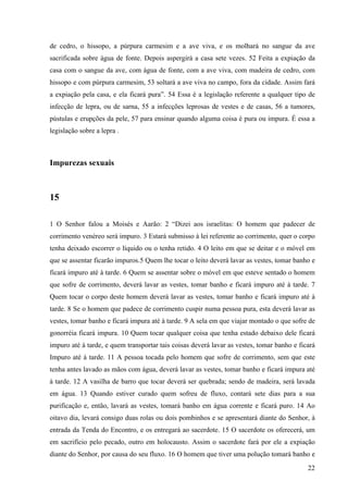22
de cedro, o hissopo, a púrpura carmesim e a ave viva, e os molhará no sangue da ave
sacrificada sobre água de fonte. Depois aspergirá a casa sete vezes. 52 Feita a expiação da
casa com o sangue da ave, com água de fonte, com a ave viva, com madeira de cedro, com
hissopo e com púrpura carmesim, 53 soltará a ave viva no campo, fora da cidade. Assim fará
a expiação pela casa, e ela ficará pura”. 54 Essa é a legislação referente a qualquer tipo de
infecção de lepra, ou de sarna, 55 a infecções leprosas de vestes e de casas, 56 a tumores,
pústulas e erupções da pele, 57 para ensinar quando alguma coisa é pura ou impura. É essa a
legislação sobre a lepra .
Impurezas sexuais
15
1 O Senhor falou a Moisés e Aarão: 2 “Dizei aos israelitas: O homem que padecer de
corrimento venéreo será impuro. 3 Estará submisso à lei referente ao corrimento, quer o corpo
tenha deixado escorrer o líquido ou o tenha retido. 4 O leito em que se deitar e o móvel em
que se assentar ficarão impuros.5 Quem lhe tocar o leito deverá lavar as vestes, tomar banho e
ficará impuro até à tarde. 6 Quem se assentar sobre o móvel em que esteve sentado o homem
que sofre de corrimento, deverá lavar as vestes, tomar banho e ficará impuro até à tarde. 7
Quem tocar o corpo deste homem deverá lavar as vestes, tomar banho e ficará impuro até à
tarde. 8 Se o homem que padece de corrimento cuspir numa pessoa pura, esta deverá lavar as
vestes, tomar banho e ficará impura até à tarde. 9 A sela em que viajar montado o que sofre de
gonorréia ficará impura. 10 Quem tocar qualquer coisa que tenha estado debaixo dele ficará
impuro até à tarde, e quem transportar tais coisas deverá lavar as vestes, tomar banho e ficará
Impuro até à tarde. 11 A pessoa tocada pelo homem que sofre de corrimento, sem que este
tenha antes lavado as mãos com água, deverá lavar as vestes, tomar banho e ficará impura até
à tarde. 12 A vasilha de barro que tocar deverá ser quebrada; sendo de madeira, será lavada
em água. 13 Quando estiver curado quem sofreu de fluxo, contará sete dias para a sua
purificação e, então, lavará as vestes, tomará banho em água corrente e ficará puro. 14 Ao
oitavo dia, levará consigo duas rolas ou dois pombinhos e se apresentará diante do Senhor, à
entrada da Tenda do Encontro, e os entregará ao sacerdote. 15 O sacerdote os oferecerá, um
em sacrifício pelo pecado, outro em holocausto. Assim o sacerdote fará por ele a expiação
diante do Senhor, por causa do seu fluxo. 16 O homem que tiver uma polução tomará banho e
 