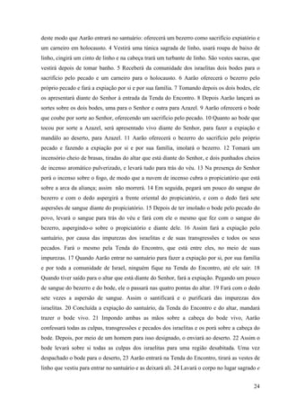 24
deste modo que Aarão entrará no santuário: oferecerá um bezerro como sacrifício expiatório e
um carneiro em holocausto. 4 Vestirá uma túnica sagrada de linho, usará roupa de baixo de
linho, cingirá um cinto de linho e na cabeça trará um turbante de linho. São vestes sacras, que
vestirá depois de tomar banho. 5 Receberá da comunidade dos israelitas dois bodes para o
sacrifício pelo pecado e um carneiro para o holocausto. 6 Aarão oferecerá o bezerro pelo
próprio pecado e fará a expiação por si e por sua família. 7 Tomando depois os dois bodes, ele
os apresentará diante do Senhor à entrada da Tenda do Encontro. 8 Depois Aarão lançará as
sortes sobre os dois bodes, uma para o Senhor e outra para Azazel. 9 Aarão oferecerá o bode
que coube por sorte ao Senhor, oferecendo um sacrifício pelo pecado. 10 Quanto ao bode que
tocou por sorte a Azazel, será apresentado vivo diante do Senhor, para fazer a expiação e
mandálo ao deserto, para Azazel. 11 Aarão oferecerá o bezerro do sacrifício pelo próprio
pecado e fazendo a expiação por si e por sua família, imolará o bezerro. 12 Tomará um
incensório cheio de brasas, tiradas do altar que está diante do Senhor, e dois punhados cheios
de incenso aromático pulverizado, e levará tudo para trás do véu. 13 Na presença do Senhor
porá o incenso sobre o fogo, de modo que a nuvem de incenso cubra o propiciatório que está
sobre a arca da aliança; assim não morrerá. 14 Em seguida, pegará um pouco do sangue do
bezerro e com o dedo aspergirá a frente oriental do propiciatório, e com o dedo fará sete
aspersões de sangue diante do propiciatório. 15 Depois de ter imolado o bode pelo pecado do
povo, levará o sangue para trás do véu e fará com ele o mesmo que fez com o sangue do
bezerro, aspergindo-o sobre o propiciatório e diante dele. 16 Assim fará a expiação pelo
santuário, por causa das impurezas dos israelitas e de suas transgressões e todos os seus
pecados. Fará o mesmo pela Tenda do Encontro, que está entre eles, no meio de suas
impurezas. 17 Quando Aarão entrar no santuário para fazer a expiação por si, por sua família
e por toda a comunidade de Israel, ninguém fique na Tenda do Encontro, até ele sair. 18
Quando tiver saído para o altar que está diante do Senhor, fará a expiação. Pegando um pouco
de sangue do bezerro e do bode, ele o passará nas quatro pontas do altar. 19 Fará com o dedo
sete vezes a aspersão de sangue. Assim o santificará e o purificará das impurezas dos
israelitas. 20 Concluída a expiação do santuário, da Tenda do Encontro e do altar, mandará
trazer o bode vivo. 21 Impondo ambas as mãos sobre a cabeça do bode vivo, Aarão
confessará todas as culpas, transgressões e pecados dos israelitas e os porá sobre a cabeça do
bode. Depois, por meio de um homem para isso designado, o enviará ao deserto. 22 Assim o
bode levará sobre si todas as culpas dos israelitas para uma região desabitada. Uma vez
despachado o bode para o deserto, 23 Aarão entrará na Tenda do Encontro, tirará as vestes de
linho que vestiu para entrar no santuário e as deixará ali. 24 Lavará o corpo no lugar sagrado e
 