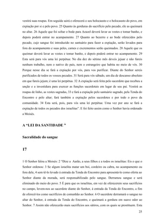 25
vestirá suas roupas. Em seguida sairá e oferecerá o seu holocausto e o holocausto do povo, em
expiação por si e pelo povo. 25 Quanto às gorduras do sacrifício pelo pecado, ele as queimará
no altar. 26 Aquele que foi soltar o bode para Azazel deverá lavar as vestes e tomar banho, e
depois poderá entrar no acampamento. 27 Quanto ao bezerro e ao bode oferecidos pelo
pecado, cujo sangue foi introduzido no santuário para fazer a expiação, serão levados para
fora do acampamento e suas peles, carnes e excrementos serão queimados. 28 Aquele que os
queimar deverá lavar as vestes e tomar banho, e depois poderá entrar no acampamento. 29
Esta será para vós uma lei perpétua: No dia dez do sétimo mês deveis jejuar e não fareis
nenhum trabalho, nem o nativo do país, nem o estrangeiro que habita no meio de vós. 30
Porque nesse dia se fará a expiação por vós, para vos purificar. Diante do Senhor sereis
purificados de todos os vossos pecados. 31 Será para vós sábado, um dia de descanso absoluto
em que fareis jejum; é uma lei perpétua. 32 A expiação será feita pelo sacerdote que recebeu a
unção e a investidura para exercer as funções sacerdotais em lugar de seu pai. Vestirá as
roupas de linho, as vestes sagradas, 33 e fará a expiação pelo santuário sagrado, pela Tenda do
Encontro e pelo altar; fará também a expiação pelos sacerdotes e por todo o povo da
comunidade. 34 Esta será, pois, para vós uma lei perpétua: Uma vez por ano se fará a
expiação de todos os pecados dos israelitas”. E foi feito assim como o Senhor havia ordenado
a Moisés.
A “LEI DA SANTIDADE ”
Sacralidade do sangue
17
1 O Senhor falou a Moisés: 2 “Dize a Aarão, a seus filhos e a todos os israelitas: Eis o que o
Senhor ordenou: 3 Se algum israelita matar um boi, cordeiro ou cabra, no acampamento ou
fora dele, 4 sem tê-lo levado à entrada da Tenda do Encontro para apresentá-lo como oferta ao
Senhor diante da morada, será responsabilizado pelo sangue. Derramou sangue e será
eliminado do meio do povo. 5 É para que os israelitas, em vez de oferecerem seus sacrifícios
no campo, levem-nos ao sacerdote diante do Senhor, à entrada da Tenda do Encontro, a fim
de oferecê-los como sacrifícios de comunhão ao Senhor. 6 O sacerdote derramará o sangue no
altar do Senhor, à entrada da Tenda do Encontro, e queimará a gordura em suave odor ao
Senhor. 7 Assim não oferecerão mais sacrifícios aos sátiros, com os quais se prostituem. Esta
 