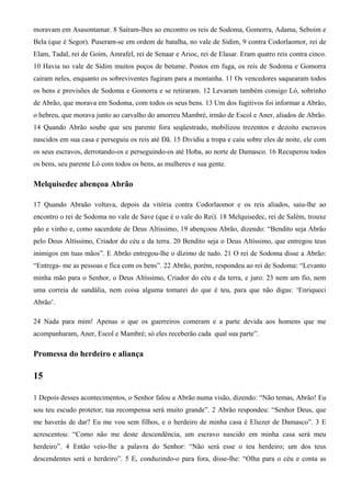 moravam em Asasontamar. 8 Saíram-lhes ao encontro os reis de Sodoma, Gomorra, Adama, Seboim e
Bela (que é Segor). Puseram-se em ordem de batalha, no vale de Sidim, 9 contra Codorlaomor, rei de
Elam, Tadal, rei de Goim, Amrafel, rei de Senaar e Arioc, rei de Elasar. Eram quatro reis contra cinco.
10 Havia no vale de Sidim muitos poços de betume. Postos em fuga, os reis de Sodoma e Gomorra
caíram neles, enquanto os sobreviventes fugiram para a montanha. 11 Os vencedores saquearam todos
os bens e provisões de Sodoma e Gomorra e se retiraram. 12 Levaram também consigo Ló, sobrinho
de Abrão, que morava em Sodoma, com todos os seus bens. 13 Um dos fugitivos foi informar a Abrão,
o hebreu, que morava junto ao carvalho do amorreu Mambré, irmão de Escol e Aner, aliados de Abrão.
14 Quando Abrão soube que seu parente fora seqüestrado, mobilizou trezentos e dezoito escravos
nascidos em sua casa e perseguiu os reis até Dã. 15 Dividiu a tropa e caiu sobre eles de noite, ele com
os seus escravos, derrotando-os e perseguindo-os até Hoba, ao norte de Damasco. 16 Recuperou todos
os bens, seu parente Ló com todos os bens, as mulheres e sua gente.
Melquisedec abençoa Abrão
17 Quando Abraão voltava, depois da vitória contra Codorlaomor e os reis aliados, saiu-lhe ao
encontro o rei de Sodoma no vale de Save (que é o vale do Rei). 18 Melquisedec, rei de Salém, trouxe
pão e vinho e, como sacerdote de Deus Altíssimo, 19 abençoou Abrão, dizendo: “Bendito seja Abrão
pelo Deus Altíssimo, Criador do céu e da terra. 20 Bendito seja o Deus Altíssimo, que entregou teus
inimigos em tuas mãos”. E Abrão entregou-lhe o dízimo de tudo. 21 O rei de Sodoma disse a Abrão:
“Entrega- me as pessoas e fica com os bens”. 22 Abrão, porém, respondeu ao rei de Sodoma: “Levanto
minha mão para o Senhor, o Deus Altíssimo, Criador do céu e da terra, e juro: 23 nem um fio, nem
uma correia de sandália, nem coisa alguma tomarei do que é teu, para que não digas: ‘Enriqueci
Abrão’.
24 Nada para mim! Apenas o que os guerreiros comeram e a parte devida aos homens que me
acompanharam, Aner, Escol e Mambré; só eles receberão cada qual sua parte”.
Promessa do herdeiro e aliança
15
1 Depois desses acontecimentos, o Senhor falou a Abrão numa visão, dizendo: “Não temas, Abrão! Eu
sou teu escudo protetor; tua recompensa será muito grande”. 2 Abrão respondeu: “Senhor Deus, que
me haverás de dar? Eu me vou sem filhos, e o herdeiro de minha casa é Eliezer de Damasco”. 3 E
acrescentou: “Como não me deste descendência, um escravo nascido em minha casa será meu
herdeiro”. 4 Então veio-lhe a palavra do Senhor: “Não será esse o teu herdeiro; um dos teus
descendentes será o herdeiro”. 5 E, conduzindo-o para fora, disse-lhe: “Olha para o céu e conta as
 