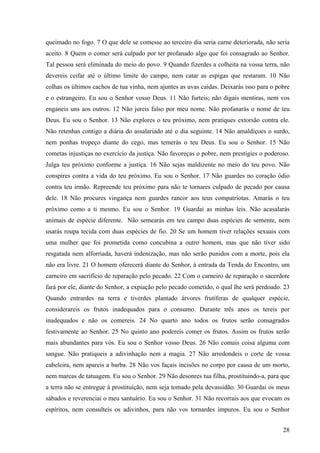 28
queimado no fogo. 7 O que dele se comesse ao terceiro dia seria carne deteriorada, não seria
aceito. 8 Quem o comer será culpado por ter profanado algo que foi consagrado ao Senhor.
Tal pessoa será eliminada do meio do povo. 9 Quando fizerdes a colheita na vossa terra, não
devereis ceifar até o último limite do campo, nem catar as espigas que restaram. 10 Não
colhas os últimos cachos de tua vinha, nem ajuntes as uvas caídas. Deixarás isso para o pobre
e o estrangeiro. Eu sou o Senhor vosso Deus. 11 Não furteis; não digais mentiras, nem vos
enganeis uns aos outros. 12 Não jureis falso por meu nome. Não profanarás o nome de teu
Deus. Eu sou o Senhor. 13 Não explores o teu próximo, nem pratiques extorsão contra ele.
Não retenhas contigo a diária do assalariado até o dia seguinte. 14 Não amaldiçoes o surdo,
nem ponhas tropeço diante do cego, mas temerás o teu Deus. Eu sou o Senhor. 15 Não
cometas injustiças no exercício da justiça. Não favoreças o pobre, nem prestigies o poderoso.
Julga teu próximo conforme a justiça. 16 Não sejas maldizente no meio do teu povo. Não
conspires contra a vida do teu próximo. Eu sou o Senhor. 17 Não guardes no coração ódio
contra teu irmão. Repreende teu próximo para não te tornares culpado de pecado por causa
dele. 18 Não procures vingança nem guardes rancor aos teus compatriotas. Amarás o teu
próximo como a ti mesmo. Eu sou o Senhor. 19 Guardai as minhas leis. Não acasalarás
animais de espécie diferente. Não semearás em teu campo duas espécies de semente, nem
usarás roupa tecida com duas espécies de fio. 20 Se um homem tiver relações sexuais com
uma mulher que foi prometida como concubina a outro homem, mas que não tiver sido
resgatada nem alforriada, haverá indenização, mas não serão punidos com a morte, pois ela
não era livre. 21 O homem oferecerá diante do Senhor, à entrada da Tenda do Encontro, um
carneiro em sacrifício de reparação pelo pecado. 22 Com o carneiro de reparação o sacerdote
fará por ele, diante do Senhor, a expiação pelo pecado cometido, o qual lhe será perdoado. 23
Quando entrardes na terra e tiverdes plantado árvores frutíferas de qualquer espécie,
considerareis os frutos inadequados para o consumo. Durante três anos os tereis por
inadequados e não os comereis. 24 No quarto ano todos os frutos serão consagrados
festivamente ao Senhor. 25 No quinto ano podereis comer os frutos. Assim os frutos serão
mais abundantes para vós. Eu sou o Senhor vosso Deus. 26 Não comais coisa alguma com
sangue. Não pratiqueis a adivinhação nem a magia. 27 Não arredondeis o corte de vossa
cabeleira, nem apareis a barba. 28 Não vos façais incisões no corpo por causa de um morto,
nem marcas de tatuagem. Eu sou o Senhor. 29 Não desonres tua filha, prostituindo-a, para que
a terra não se entregue à prostituição, nem seja tomado pela devassidão. 30 Guardai os meus
sábados e reverenciai o meu santuário. Eu sou o Senhor. 31 Não recorrais aos que evocam os
espíritos, nem consulteis os adivinhos, para não vos tornardes impuros. Eu sou o Senhor
 