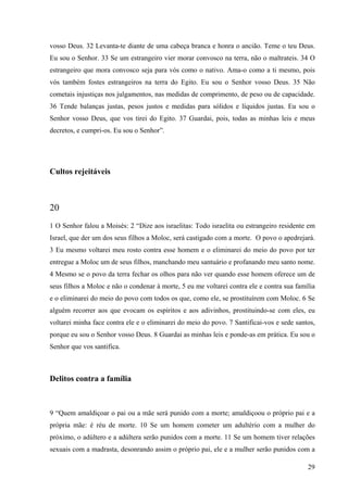29
vosso Deus. 32 Levanta-te diante de uma cabeça branca e honra o ancião. Teme o teu Deus.
Eu sou o Senhor. 33 Se um estrangeiro vier morar convosco na terra, não o maltrateis. 34 O
estrangeiro que mora convosco seja para vós como o nativo. Ama-o como a ti mesmo, pois
vós também fostes estrangeiros na terra do Egito. Eu sou o Senhor vosso Deus. 35 Não
cometais injustiças nos julgamentos, nas medidas de comprimento, de peso ou de capacidade.
36 Tende balanças justas, pesos justos e medidas para sólidos e líquidos justas. Eu sou o
Senhor vosso Deus, que vos tirei do Egito. 37 Guardai, pois, todas as minhas leis e meus
decretos, e cumpri-os. Eu sou o Senhor”.
Cultos rejeitáveis
20
1 O Senhor falou a Moisés: 2 “Dize aos israelitas: Todo israelita ou estrangeiro residente em
Israel, que der um dos seus filhos a Moloc, será castigado com a morte. O povo o apedrejará.
3 Eu mesmo voltarei meu rosto contra esse homem e o eliminarei do meio do povo por ter
entregue a Moloc um de seus filhos, manchando meu santuário e profanando meu santo nome.
4 Mesmo se o povo da terra fechar os olhos para não ver quando esse homem oferece um de
seus filhos a Moloc e não o condenar à morte, 5 eu me voltarei contra ele e contra sua família
e o eliminarei do meio do povo com todos os que, como ele, se prostituírem com Moloc. 6 Se
alguém recorrer aos que evocam os espíritos e aos adivinhos, prostituindo-se com eles, eu
voltarei minha face contra ele e o eliminarei do meio do povo. 7 Santificai-vos e sede santos,
porque eu sou o Senhor vosso Deus. 8 Guardai as minhas leis e ponde-as em prática. Eu sou o
Senhor que vos santifica.
Delitos contra a família
9 “Quem amaldiçoar o pai ou a mãe será punido com a morte; amaldiçoou o próprio pai e a
própria mãe: é réu de morte. 10 Se um homem cometer um adultério com a mulher do
próximo, o adúltero e a adúltera serão punidos com a morte. 11 Se um homem tiver relações
sexuais com a madrasta, desonrando assim o próprio pai, ele e a mulher serão punidos com a
 