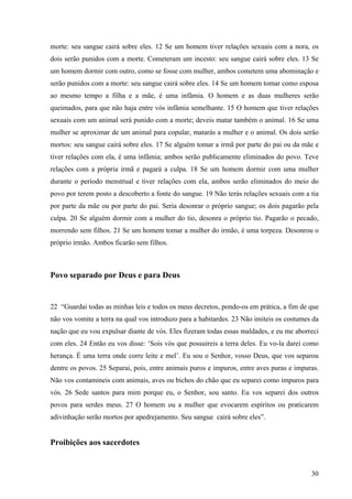 30
morte: seu sangue cairá sobre eles. 12 Se um homem tiver relações sexuais com a nora, os
dois serão punidos com a morte. Cometeram um incesto: seu sangue cairá sobre eles. 13 Se
um homem dormir com outro, como se fosse com mulher, ambos cometem uma abominação e
serão punidos com a morte: seu sangue cairá sobre eles. 14 Se um homem tomar como esposa
ao mesmo tempo a filha e a mãe, é uma infâmia. O homem e as duas mulheres serão
queimados, para que não haja entre vós infâmia semelhante. 15 O homem que tiver relações
sexuais com um animal será punido com a morte; deveis matar também o animal. 16 Se uma
mulher se aproximar de um animal para copular, matarás a mulher e o animal. Os dois serão
mortos: seu sangue cairá sobre eles. 17 Se alguém tomar a irmã por parte do pai ou da mãe e
tiver relações com ela, é uma infâmia; ambos serão publicamente eliminados do povo. Teve
relações com a própria irmã e pagará a culpa. 18 Se um homem dormir com uma mulher
durante o período menstrual e tiver relações com ela, ambos serão eliminados do meio do
povo por terem posto a descoberto a fonte do sangue. 19 Não terás relações sexuais com a tia
por parte da mãe ou por parte do pai. Seria desonrar o próprio sangue; os dois pagarão pela
culpa. 20 Se alguém dormir com a mulher do tio, desonra o próprio tio. Pagarão o pecado,
morrendo sem filhos. 21 Se um homem tomar a mulher do irmão, é uma torpeza. Desonrou o
próprio irmão. Ambos ficarão sem filhos.
Povo separado por Deus e para Deus
22 “Guardai todas as minhas leis e todos os meus decretos, pondo-os em prática, a fim de que
não vos vomite a terra na qual vos introduzo para a habitardes. 23 Não imiteis os costumes da
nação que eu vou expulsar diante de vós. Eles fizeram todas essas maldades, e eu me aborreci
com eles. 24 Então eu vos disse: ‘Sois vós que possuireis a terra deles. Eu vo-la darei como
herança. É uma terra onde corre leite e mel’. Eu sou o Senhor, vosso Deus, que vos separou
dentre os povos. 25 Separai, pois, entre animais puros e impuros, entre aves puras e impuras.
Não vos contamineis com animais, aves ou bichos do chão que eu separei como impuros para
vós. 26 Sede santos para mim porque eu, o Senhor, sou santo. Eu vos separei dos outros
povos para serdes meus. 27 O homem ou a mulher que evocarem espíritos ou praticarem
adivinhação serão mortos por apedrejamento. Seu sangue cairá sobre eles”.
Proibições aos sacerdotes
 