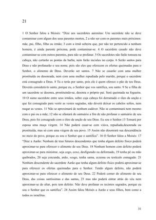31
21
1 O Senhor falou a Moisés: “Dize aos sacerdotes aaronitas: Um sacerdote não se deve
contaminar com algum dos seus parentes mortos, 2 a não ser com os parentes mais próximos:
mãe, pai, filho, filha ou irmão; 3 com a irmã solteira que, por não ter pertencido a nenhum
homem, é ainda parente próxima, pode contaminar-se. 4 O sacerdote casado não deve
contaminar-se com outros parentes, para não se profanar. 5 Os sacerdotes não farão tonsura na
cabeça, não cortarão as pontas da barba, nem farão incisões no corpo. 6 Serão santos para
Deus e não profanarão o seu nome, pois são eles que oferecem os ofertas queimadas para o
Senhor, o alimento de Deus. Deverão ser santos. 7 Não se casarão com uma mulher
prostituída ou desonrada, nem com uma mulher repudiada pelo marido, porque o sacerdote
está consagrado a Deus. 8 Tu o terás por santo, pois ele é quem oferece o pão de teu Deus.
Deverás considerá-lo santo, porque eu, o Senhor que vos santifica, sou santo. 9 Se a filha de
um sacerdote se desonra, prostituindo-se, desonra o próprio pai. Será queimada na fogueira.
10 O sumo sacerdote entre seus irmãos, sobre cuja cabeça foi derramado o óleo da unção e
que foi consagrado para vestir as vestes sagradas, não deverá deixar os cabelos soltos, nem
rasgar as vestes. 11 Não se aproximará de nenhum cadáver. Não se contaminará nem mesmo
com o pai ou a mãe; 12 não se afastará do santuário a fim de não profanar o santuário de seu
Deus, pois foi consagrado com o óleo da unção de seu Deus. Eu sou o Senhor.13 Tomará por
esposa uma moça virgem. 14 Não poderá casar-se com viúva, repudiada,desonrada ou
prostituída, mas só com uma virgem de seu povo. 15 Assim não desonrará sua descendência
no meio do povo, porque eu sou o Senhor que o santifica”. 16 O Senhor falou a Moisés: 17
“Dize a Aarão: Nenhum de teus futuros descendentes que tenha algum defeito físico poderá
aproximar-se para oferecer o alimento de seu Deus. 18 Nenhum homem com defeito poderá
aproximar-se para ministrar, seja cego, coxo, desfigurado ou deformado, 19 tenha pé ou mão
quebrados, 20 seja corcunda, anão, vesgo, tenha sarna, eczema ou testículo esmagado. 21
Nenhum descendente do sacerdote Aarão que tenha algum defeito físico poderá aproximar-se
para oferecer os ofertas queimadas para o Senhor. Tendo algum defeito, não poderá
aproximar-se para oferecer o alimento de seu Deus. 22 Poderá comer do alimento de seu
Deus, das coisas santíssimas e das santas, 23 mas não poderá entrar atrás do véu nem
aproximar-se do altar, pois tem defeito. Não deve profanar os recintos sagrados, porque eu
sou o Senhor que os santifica”. 24 Assim falou Moisés a Aarão e seus filhos, bem como a
todos os israelitas.
 