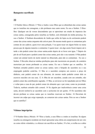 32
Banquetes sacrificais
22
1 O Senhor falou a Moisés: 2 “Dize a Aarão e seus filhos que se abstenham das coisas santas
que os israelitas me consagram, e não profanem meu santo nome. Eu sou o Senhor. 3 Dize-
lhes: Qualquer um de vossos descendentes que se aproximar em estado de impureza das
coisas santas, consagradas pelos israelitas ao Senhor, será eliminado da minha presença. Eu
sou o Senhor. 4 Nenhum descendente de Aarão que sofrer de lepra ou de corrimento poderá
comer das coisas santas enquanto não estiver puro. Do mesmo modo quem se contaminar pelo
contato de um cadáver, quem tiver uma polução, 5 ou quem tocar em algum bicho ou numa
pessoa que de alguma maneira o contamine: 6 quem tocar em algo assim ficará impuro até à
tarde e não poderá comer das coisas santas,senão depois de se lavar com água. 7 Depois do
pôr do sol ficará puro e poderá comer das coisas santas, pois são o seu sustento. 8 Não poderá
comer um animal morto de morte natural ou dilacerado, para não se contaminar. Eu sou o
Senhor. 9 Deverão observar minhas proibições para não incorrerem em pecado; do contrário
morreriam por terem profanado as coisas santas. Eu sou o Senhor que os santifica. 10
Nenhum estranho poderá comer as coisas santas; nem o hóspede do sacerdote ou o seu
empregado poderão comê-las. 11 Mas se o sacerdote comprou um escravo a preço de
dinheiro, este poderá comer do seu alimento; do mesmo modo poderão comer dele os
escravos nascidos em sua casa. 12 A filha de um sacerdote, casada com um estranho, não
poderá comer das contribuições sagradas. 13 Mas, se enviuvar ou for repudiada sem ter filhos
e voltar para a casa do pai, poderá comer do alimento que o pai come, como na juventude.
Todavia, nenhum estranho dele comerá. 14 Se alguém por inadvertência comer uma coisa
santa, deverá restituí-la ao sacerdote com o acréscimo de um quinto. 15 Os sacerdotes não
devem profanar as coisas santas que os israelitas reservam ao Senhor. 16 Haveriam de
incorrer em culpa que exige reparação, ao comerem tais coisas santas. Pois eu sou o Senhor
que os santifica”.
Vítimas impróprias
17 O Senhor falou a Moisés: 18 “Dize a Aarão, a seus filhos e a todos os israelitas: Se algum
israelita ou estrangeiro residente em Israel apresentar uma oferta em cumprimento de um voto
ou como oferta voluntária, e a oferecer em sacrifício ao Senhor, 19 o boi, a ovelha ou a cabra
 