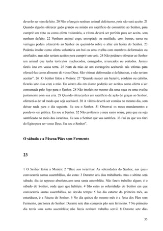 33
deverão ser sem defeito. 20 Não ofereçais nenhum animal defeituoso, pois não será aceito. 21
Quando alguém oferecer gado graúdo ou miúdo em sacrifício de comunhão ao Senhor, para
cumprir um voto ou como oferta voluntária, a vítima deverá ser perfeita para ser aceita, sem
nenhum defeito. 22 Nenhum animal cego, estropiado ou mutilado, com bernes, sarna ou
verrugas podeis oferecê-lo ao Senhor ou queimá-lo sobre o altar em honra do Senhor. 23
Poderás imolar como oferta voluntária um boi ou uma ovelha com membros deformados ou
atrofiados, mas não seriam aceitos para cumprir um voto. 24 Não podereis oferecer ao Senhor
um animal que tenha testículos machucados, esmagados, arrancados ou cortados. Jamais
fareis isto em vossa terra. 25 Nem da mão de um estrangeiro aceitareis tais vítimas para
oferecê-las como alimento do vosso Deus. São vítimas deformadas e defeituosas, e não seriam
aceitas”. 26 O Senhor falou a Moisés: 27 “Quando nascer um bezerro, cordeiro ou cabrito,
ficarão sete dias com a mãe. Do oitavo dia em diante poderão ser aceitos como oferta a ser
consumada pelo fogo para o Senhor. 28 Não imoleis no mesmo dia uma vaca ou uma ovelha
juntamente com sua cria. 29 Quando oferecerdes um sacrifício de ação de graças ao Senhor,
oferecei-o de tal modo que seja aceitável. 30 A vítima deverá ser comida no mesmo dia, sem
deixar nada para o dia seguinte. Eu sou o Senhor. 31 Observai os meus mandamentos e
ponde-os em prática. Eu sou o Senhor. 32 Não profaneis o meu santo nome, para que eu seja
santificado no meio dos israelitas. Eu sou o Senhor que vos santifica. 33 Fui eu que vos tirei
do Egito para ser vosso Deus. Eu sou o Senhor”.
O sábado e a Páscoa/Pães sem Fermento
23
1 O Senhor falou a Moisés: 2 “Dize aos israelitas: As solenidades do Senhor, nas quais
convocareis santas assembléias, são estas: 3 Durante seis dias trabalharás, mas o sétimo será
sábado, dia de repouso absoluto,com uma santa assembléia. Não fareis trabalho algum; é o
sábado do Senhor, onde quer que habiteis. 4 São estas as solenidades do Senhor em que
convocareis santas assembléias, no devido tempo: 5 No dia catorze do primeiro mês, ao
entardecer, é a Páscoa do Senhor. 6 No dia quinze do mesmo mês é a festa dos Pães sem
Fermento, em honra do Senhor. Durante sete dias comereis pão sem fermento. 7 No primeiro
dia tereis uma santa assembléia; não fareis nenhum trabalho servil. 8 Durante sete dias
 
