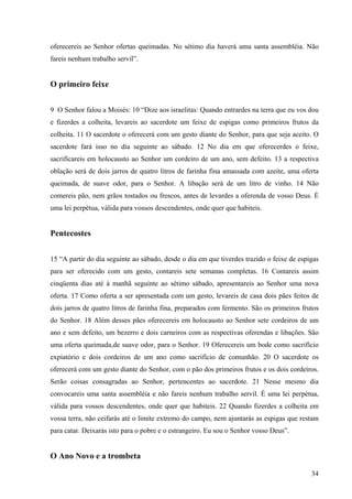 34
oferecereis ao Senhor ofertas queimadas. No sétimo dia haverá uma santa assembléia. Não
fareis nenhum trabalho servil”.
O primeiro feixe
9 O Senhor falou a Moisés: 10 “Dize aos israelitas: Quando entrardes na terra que eu vos dou
e fizerdes a colheita, levareis ao sacerdote um feixe de espigas como primeiros frutos da
colheita. 11 O sacerdote o oferecerá com um gesto diante do Senhor, para que seja aceito. O
sacerdote fará isso no dia seguinte ao sábado. 12 No dia em que oferecerdes o feixe,
sacrificareis em holocausto ao Senhor um cordeiro de um ano, sem defeito. 13 a respectiva
oblação será de dois jarros de quatro litros de farinha fina amassada com azeite, uma oferta
queimada, de suave odor, para o Senhor. A libação será de um litro de vinho. 14 Não
comereis pão, nem grãos tostados ou frescos, antes de levardes a oferenda de vosso Deus. É
uma lei perpétua, válida para vossos descendentes, onde quer que habiteis.
Pentecostes
15 “A partir do dia seguinte ao sábado, desde o dia em que tiverdes trazido o feixe de espigas
para ser oferecido com um gesto, contareis sete semanas completas. 16 Contareis assim
cinqüenta dias até à manhã seguinte ao sétimo sábado, apresentareis ao Senhor uma nova
oferta. 17 Como oferta a ser apresentada com um gesto, levareis de casa dois pães feitos de
dois jarros de quatro litros de farinha fina, preparados com fermento. São os primeiros frutos
do Senhor. 18 Além desses pães oferecereis em holocausto ao Senhor sete cordeiros de um
ano e sem defeito, um bezerro e dois carneiros com as respectivas oferendas e libações. São
uma oferta queimada,de suave odor, para o Senhor. 19 Oferecereis um bode como sacrifício
expiatório e dois cordeiros de um ano como sacrifício de comunhão. 20 O sacerdote os
oferecerá com um gesto diante do Senhor, com o pão dos primeiros frutos e os dois cordeiros.
Serão coisas consagradas ao Senhor, pertencentes ao sacerdote. 21 Nesse mesmo dia
convocareis uma santa assembléia e não fareis nenhum trabalho servil. É uma lei perpétua,
válida para vossos descendentes, onde quer que habiteis. 22 Quando fizerdes a colheita em
vossa terra, não ceifarás até o limite extremo do campo, nem ajuntarás as espigas que restam
para catar. Deixarás isto para o pobre e o estrangeiro. Eu sou o Senhor vosso Deus”.
O Ano Novo e a trombeta
 