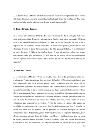 35
23 O Senhor falou a Moisés: 24 “Fala aos israelitas e dize-lhes: No primeiro dia do sétimo
mês tereis descanso com santa assembléia, lembrado pelo toque da trombeta. 25 Não fareis
nenhum trabalho servil e oferecereis ao Senhor uma oferta queimada”.
O dia do Grande Perdão
26 O Senhor falou a Moisés: 27 “O dia dez deste sétimo mês é o dia da Expiação. Nele tereis
uma santa assembléia. Jejuareis e oferecereis ao Senhor uma oferta queimada. 28 Nesse
mesmo dia não fareis nenhum trabalho servil, pois é o dia da Expiação, em que se faz a
expiação por vós diante do Senhor vosso Deus. 29 Todo aquele que não jejuar nesse dia será
eliminado do meio do povo. 30 E quem nesse dia fizer qualquer trabalho, eu o exterminarei
do meio do povo. 31 Não fareis trabalho algum. É uma lei perpétua, válida para vossos
descendentes, onde quer que habiteis. 32 Será para vós um sábado, dia de repouso absoluto,
em que jejuareis. Guardareis descanso desde a tarde do dia nove do mês até à tarde do dia
seguinte”.
A festa das Tendas
33 O Senhor falou a Moisés: 34 “Fala aos israelitas e dize-lhes: O dia quinze deste sétimo mês
é a festa das Tendas, durante sete dias, em honra do Senhor. 35 No primeiro dia haverá uma
santa assembléia; não fareis nenhum trabalho servil. 36 Durante sete dias oferecereis ao
Senhor ofertas queimadas. No oitavo dia tereis uma santa assembléia e oferecereis ao Senhor
uma oferta queimada. É dia de reunião solene, e não fareis nenhum trabalho servil. 37 Estas
são as solenidades do Senhor nas quais convocareis assembléias litúrgicas para oferecer ao
Senhor ofertas queimadas, holocaustos e oblações, vítimas e libações, prescritos para cada
dia, 38 além dos sacrifícios ao Senhor aos sábados, dos dons, votos e todas as ofertas
voluntárias que apresentareis ao Senhor. 39 No dia quinze do sétimo mês, depois de
recolhidos os produtos da terra, celebrareis a festa do Senhor durante sete dias. O primeiro e o
oitavo dia serão dias de repouso. 40 No primeiro dia tomareis folhagem de árvores
ornamentais, ramos de palmeiras, galhos de árvores frondosas, de salgueiros da torrente, e vos
alegrareis durante sete dias diante do Senhor vosso Deus. 41 Celebrareis esta festa em honra
do Senhor cada ano durante sete dias. É uma lei perpétua, válida para vossos descendentes.
Celebrareis a festa no sétimo mês. 42 Sete dias morareis em tendas. Todos os que forem
 